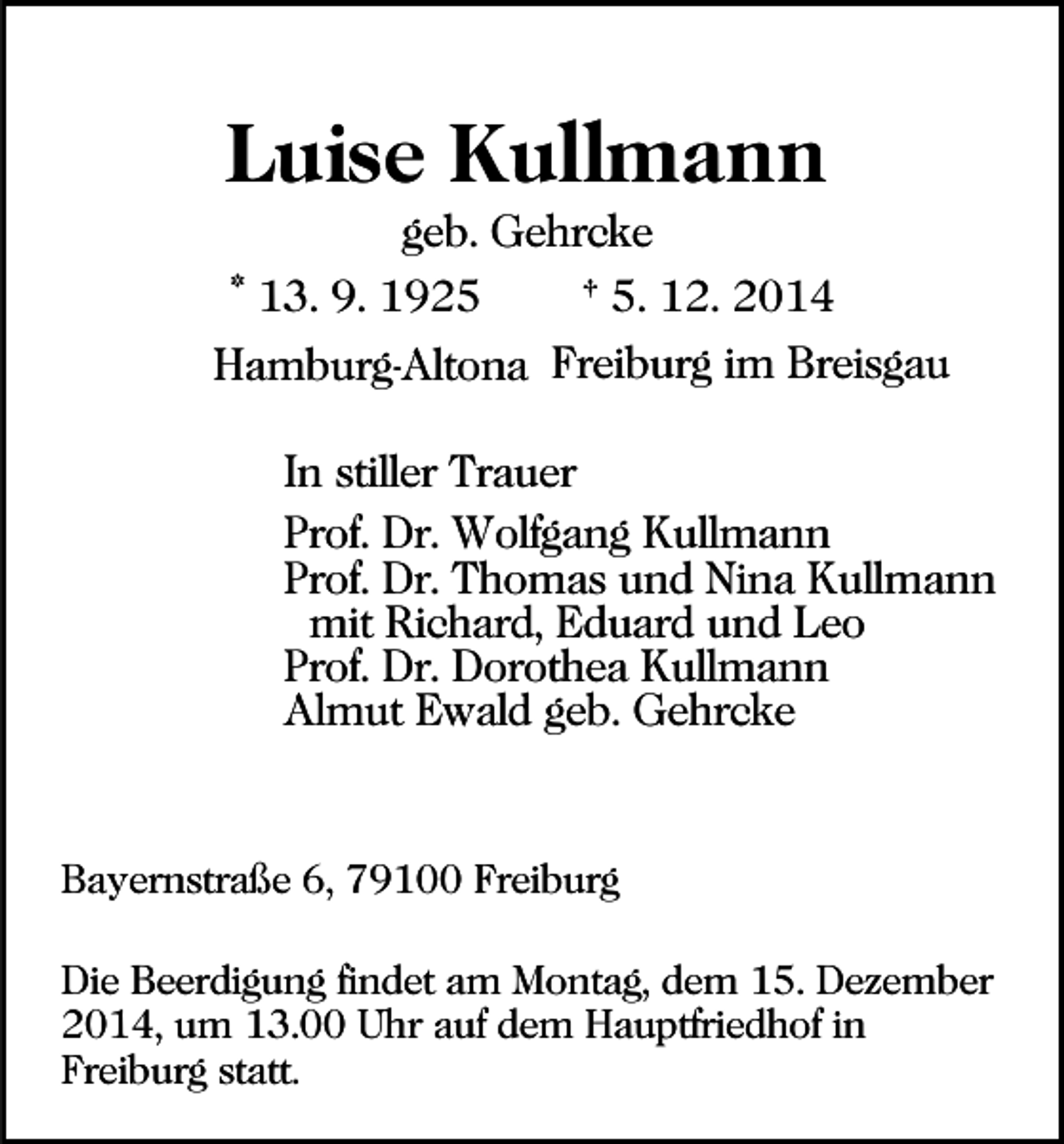 <p>Luise Kullmann<br />geb. Gehrcke<br />* 13. 9. 1925<br />† 5. 12. 2014<br />Hamburg-Altona Freiburg im Breisgau<br />In stiller Trauer<br />Prof. Dr. Wolfgang Kullmann<br />Prof. Dr. Thomas und Nina Kullmann<br />mit Richard, Eduard und Leo<br />Prof. Dr. Dorothea Kullmann<br />Almut Ewald geb. Gehrcke</p><p>Bayernstraße 6, 79100 Freiburg<br />Die Beerdigung findet am Montag, dem 15. Dezember<br />2014, um 13.00 Uhr auf dem Hauptfriedhof in<br />Freiburg statt.</p>