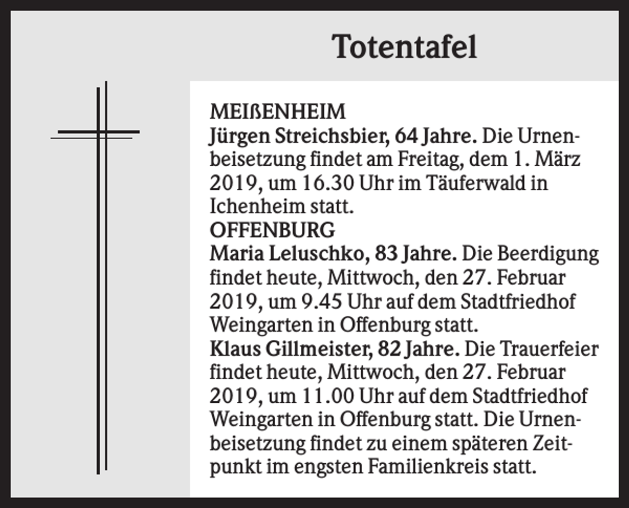 <p>Totentafel<br />MEIßENHEIM<br />Jürgen Streichsbier, 64 Jahre. Die Urnenbeisetzung findet am Freitag, dem 1. März<br />2019, um 16.30 Uhr im Täuferwald in<br />Ichenheim statt.<br />OFFENBURG<br />Maria Leluschko, 83 Jahre. Die Beerdigung<br />findet heute, Mittwoch, den 27. Februar<br />2019, um 9.45 Uhr auf dem Stadtfriedhof<br />Weingarten in Offenburg statt.<br />Klaus Gillmeister, 82 Jahre. Die Trauerfeier<br />findet heute, Mittwoch, den 27. Februar<br />2019, um 11.00 Uhr auf dem Stadtfriedhof<br />Weingarten in Offenburg statt. Die Urnenbeisetzung findet zu einem späteren Zeitpunkt im engsten Familienkreis statt.</p>