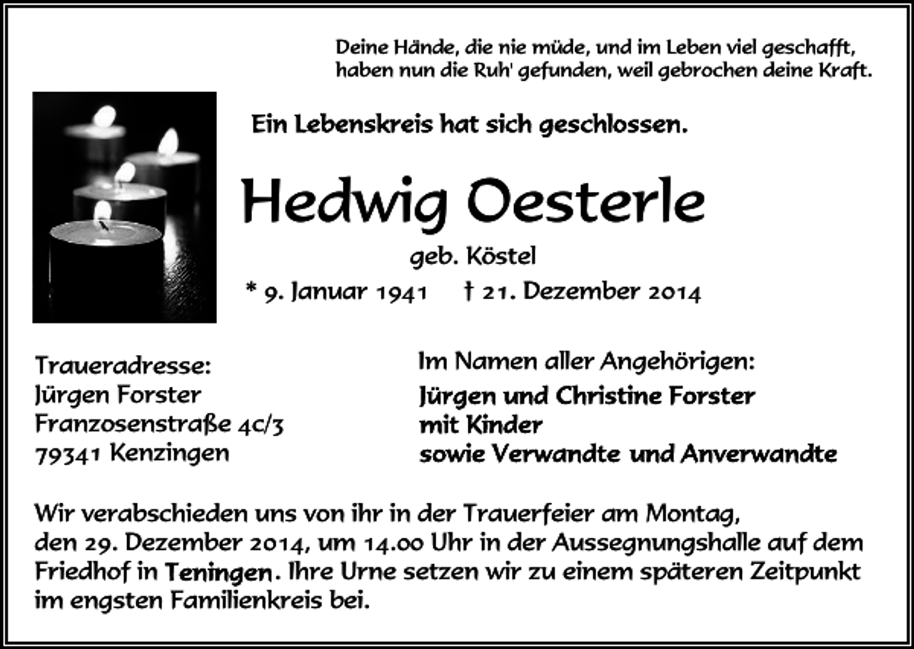 <p>Deine Hände, die nie müde, und im Leben viel geschafft,<br />haben nun die Ruh' gefunden, weil gebrochen deine Kraft.</p><p>Hedwig Oesterle<br />geb. Köstel<br />* 9. Januar 1941 † 21. Dezember 2014<br />Traueradresse:<br />Jürgen Forster<br />Franzosenstraße 4c/3<br />79341 Kenzingen</p><p>Im Namen aller Angehörigen:</p><p>Wir verabschieden uns von ihr in der Trauerfeier am Montag,<br />den 29. Dezember 2014, um 14.00 Uhr in der Aussegnungshalle auf dem<br />. Ihre Urne setzen wir zu einem späteren Zeitpunkt<br />Friedhof in<br />im engsten Familienkreis bei.</p>