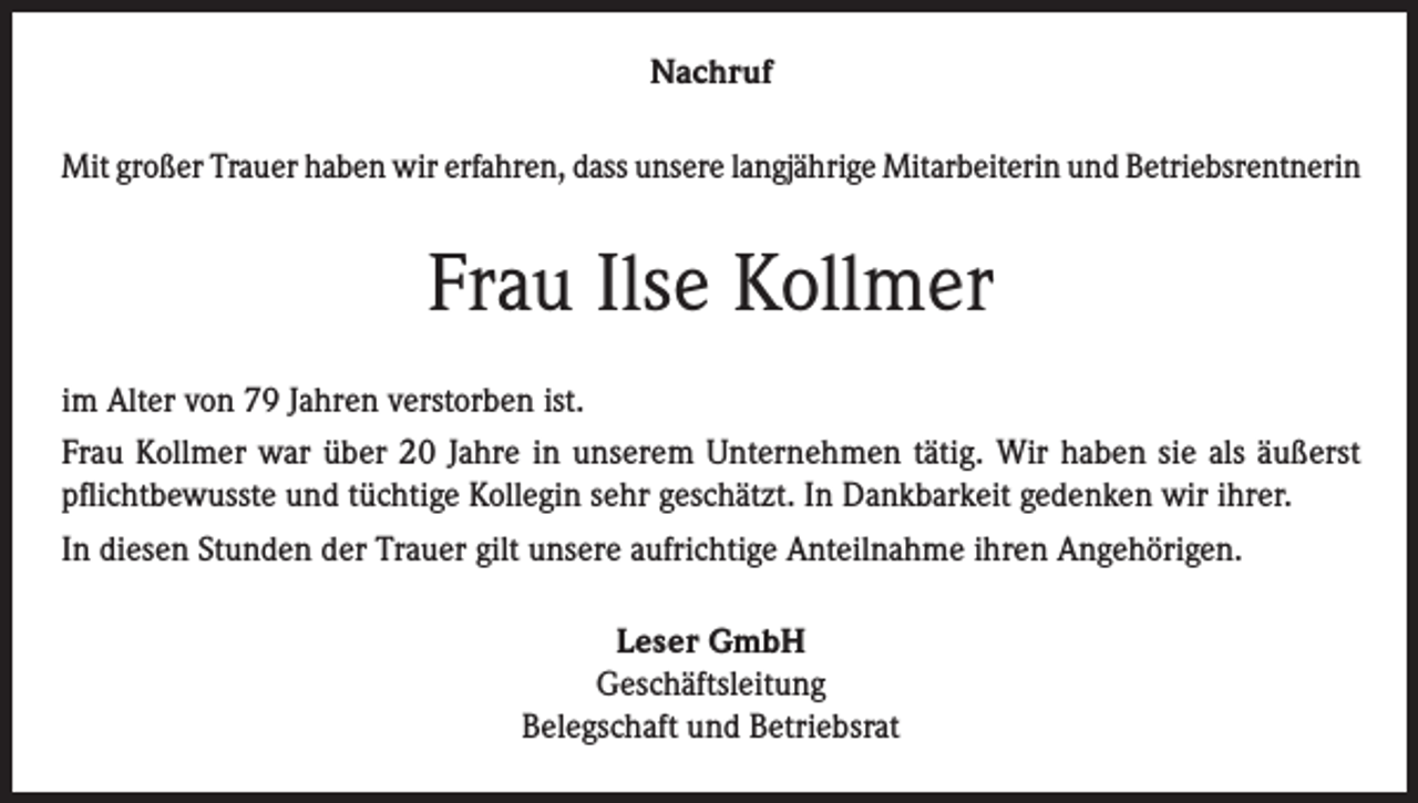<p>Nachruf<br />Mit großer Trauer haben wir erfahren, dass unsere langjährige Mitarbeiterin und Betriebsrentnerin</p><p>Frau Ilse Kollmer<br />im Alter von 79 Jahren verstorben ist.<br />Frau Kollmer war über 20 Jahre in unserem Unternehmen tätig. Wir haben sie als äußerst<br />pflichtbewusste und tüchtige Kollegin sehr geschätzt. In Dankbarkeit gedenken wir ihrer.<br />In diesen Stunden der Trauer gilt unsere aufrichtige Anteilnahme ihren Angehörigen.<br />Leser GmbH<br />Geschäftsleitung<br />Belegschaft und Betriebsrat</p>