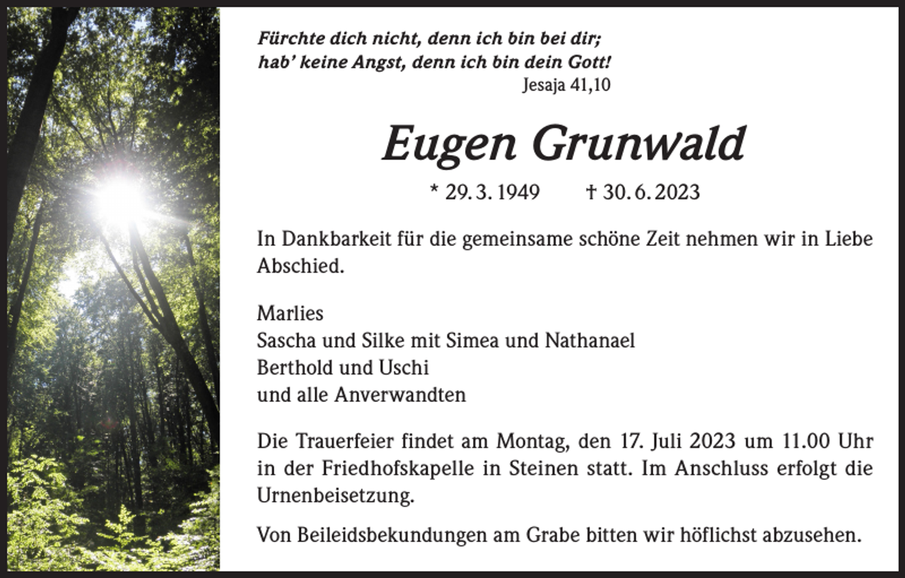 <p>Fürchte dich nicht, denn ich bin bei dir;<br />hab’ keine Angst, denn ich bin dein Gott!<br />Jesaja 41,10</p><p>Eugen Grunwald<br />* 29. 3. 1949 † 30. 6. 2023<br />In Dankbarkeit für die gemeinsame schöne Zeit nehmen wir in Liebe<br />Abschied.<br />Marlies<br />Sascha und Silke mit Simea und Nathanael<br />Berthold und Uschi<br />und alle Anverwandten<br />Die Trauerfeier findet am Montag, den 17. Juli 2023 um 11.00 Uhr<br />in der Friedhofskapelle in Steinen statt. Im Anschluss erfolgt die<br />­Urnenbeisetzung.<br />Von Beileidsbekundungen am Grabe bitten wir höflichst abzusehen.</p>
