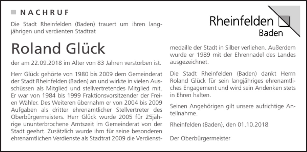 <p>NACHRUF<br />Die Stadt Rheinfelden (Baden) trauert um ihren langjährigen und verdienten Stadtrat</p><p>Roland Glück<br />der am 22.09.2018 im Alter von 83 Jahren verstorben ist.<br />Herr Glück gehörte von 1980 bis 2009 dem Gemeinderat<br />der Stadt Rheinfelden (Baden) an und wirkte in vielen Ausschüssen als Mitglied und stellvertretendes Mitglied mit.<br />Er war von 1984 bis 1999 Fraktionsvorsitzender der Freien Wähler. Des Weiteren übernahm er von 2004 bis 2009<br />Aufgaben als dritter ehrenamtlicher Stellvertreter des<br />Oberbürgermeisters. Herr Glück wurde 2005 für 25jährige ununterbrochene Amtszeit im Gemeinderat von der<br />Stadt geehrt. Zusätzlich wurde ihm für seine besonderen<br />ehrenamtlichen Verdienste als Stadtrat 2009 die Verdienst-</p><p>medaille der Stadt in Silber verliehen. Außerdem<br />wurde er 1989 mit der Ehrennadel des Landes<br />ausgezeichnet.<br />Die Stadt Rheinfelden (Baden) dankt Herrn<br />Roland Glück für sein langjähriges ehrenamtliches Engagement und wird sein Andenken stets<br />in Ehren halten.<br />Seinen Angehörigen gilt unsere aufrichtige Anteilnahme.<br />Rheinfelden (Baden), den 01.10.2018<br />Der Oberbürgermeister</p>