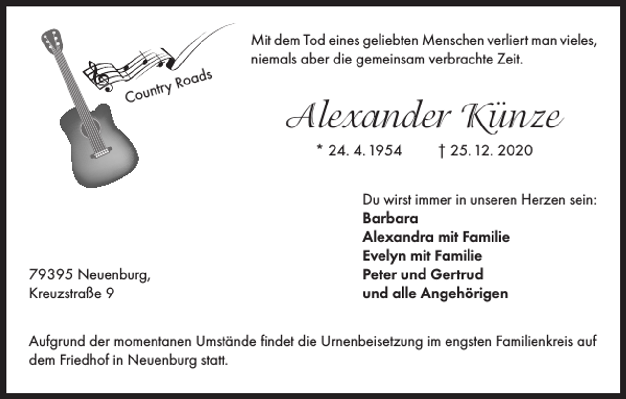 <p>ds<br />y Roa<br />r<br />t<br />n<br />u<br />Co</p><p>Mit dem Tod eines geliebten Menschen verliert man vieles,<br />niemals aber die gemeinsam verbrachte Zeit.</p><p>Alexander Künze<br />* 24. 4. 1954</p><p>79395 Neuenburg,<br />Kreuzstraße 9</p><p>† 25. 12. 2020</p><p>Du wirst immer in unseren Herzen sein:<br />Barbara<br />Alexandra mit Familie<br />Evelyn mit Familie<br />Peter und Gertrud<br />und alle Angehörigen</p><p>Aufgrund der momentanen Umstände findet die Urnenbeisetzung im engsten Familienkreis auf<br />dem Friedhof in Neuenburg statt.</p>