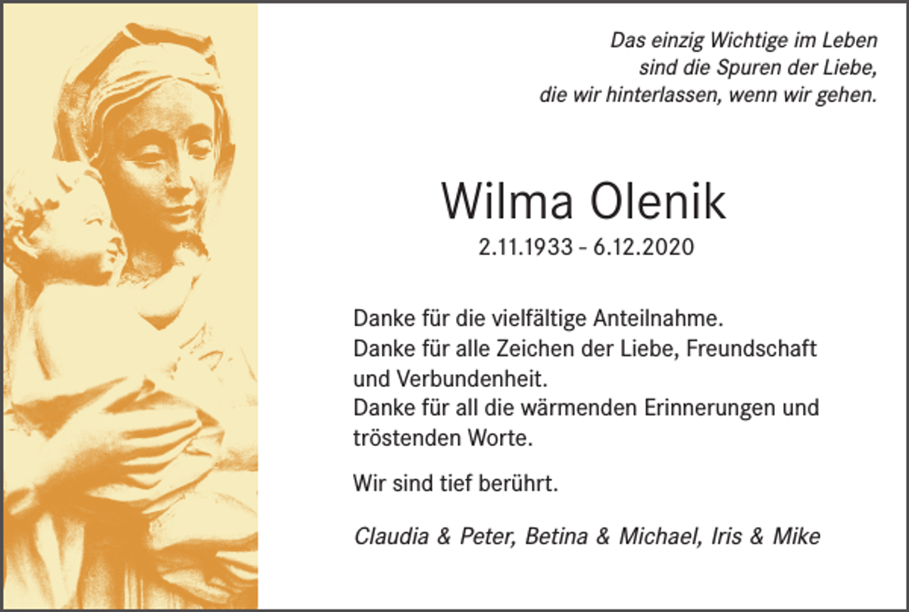 <p>Das einzig Wichtige im Leben<br />sind die Spuren der Liebe,<br />die wir hinterlassen, wenn wir gehen.</p><p>Wilma Olenik<br />2.11.1933 - 6.12.2020</p><p>Danke für die vielfältige Anteilnahme.<br />Danke für alle Zeichen der Liebe, Freundschaft<br />und Verbundenheit.<br />Danke für all die wärmenden Erinnerungen und<br />tröstenden Worte.<br />Wir sind tief berührt.</p><p>Claudia &amp; Peter, Betina &amp; Michael, Iris &amp; Mike</p>
