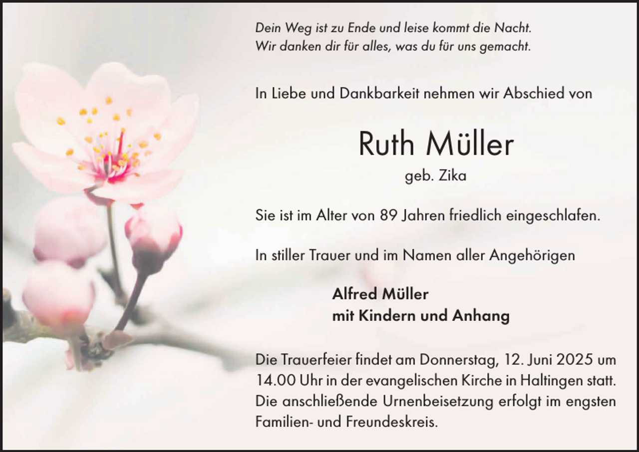 <p>Dein Weg ist zu Ende und leise kommt die Nacht.<br />Wir danken dir für alles, was du für uns gemacht.</p><p>In Liebe und Dankbarkeit nehmen wir Abschied von</p><p>Ruth Müller<br />geb. Zika<br />Sie ist im Alter von 89 Jahren friedlich eingeschlafen.<br />In stiller Trauer und im Namen aller Angehörigen<br />Alfred Müller<br />mit Kindern und Anhang<br />Die Trauerfeier findet am Donnerstag, 12. Juni 2025 um<br />14.00 Uhr in der evangelischen Kirche in Haltingen statt.<br />Die anschließende Urnenbeisetzung erfolgt im engsten<br />Familien- und Freundeskreis.</p>