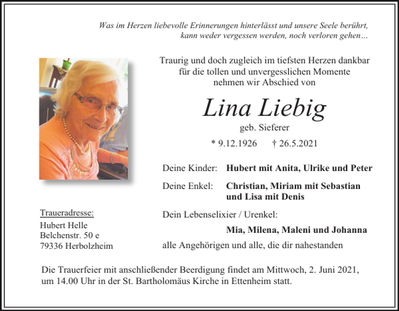 <p>Was im Herzen liebevolle Erinnerungen hinterlässt und unsere Seele berührt,<br />kann weder vergessen werden, noch verloren gehen…</p><p>Traurig und doch zugleich im tiefsten Herzen dankbar<br />für die tollen und unvergesslichen Momente<br />nehmen wir Abschied von</p><p>Lina Liebig<br />geb. Sieferer<br />* 9.12.1926</p><p>† 26.5.2021</p><p>Deine Kinder: Hubert mit Anita, Ulrike und Peter<br />Deine Enkel:<br />Traueradresse:<br />Hubert Helle<br />Belchenstr. 50 e<br />79336 Herbolzheim</p><p>Christian, Miriam mit Sebastian<br />und Lisa mit Denis</p><p>Dein Lebenselixier / Urenkel:<br />Mia, Milena, Maleni und Johanna<br />alle Angehörigen und alle, die dir nahestanden</p><p>Die Trauerfeier mit anschließender Beerdigung findet am Mittwoch, 2. Juni 2021,<br />um 14.00 Uhr in der St. Bartholomäus Kirche in Ettenheim statt.</p>