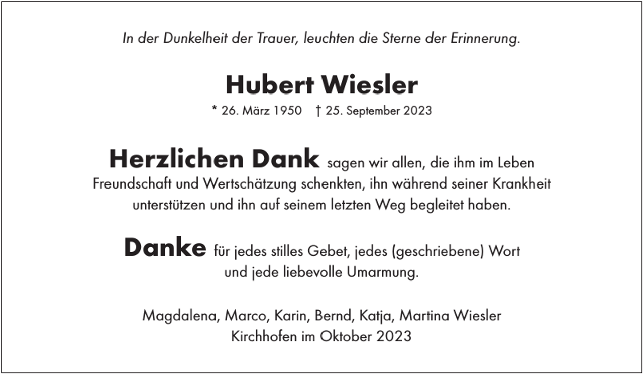 <p>In der Dunkelheit der Trauer, leuchten die Sterne der Erinnerung.</p><p>Hubert Wiesler<br />* 26. März 1950</p><p>† 25. September 2023</p><p>Herzlichen Dank</p><p>sagen wir allen, die ihm im Leben<br />Freundschaft und Wertschätzung schenkten, ihn während seiner Krankheit<br />unterstützen und ihn auf seinem letzten Weg begleitet haben.</p><p>Danke für jedes stilles Gebet, jedes (geschriebene) Wort<br />und jede liebevolle Umarmung.</p><p>Magdalena, Marco, Karin, Bernd, Katja, Martina Wiesler<br />Kirchhofen im Oktober 2023</p>
