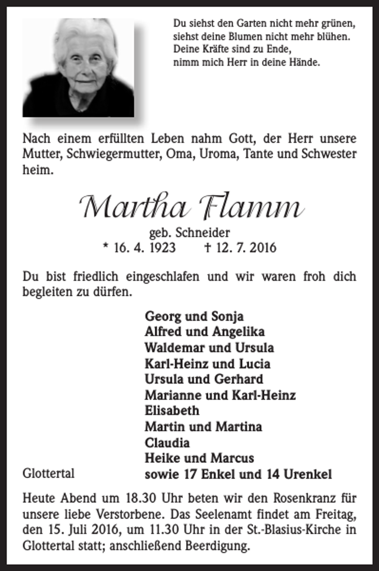<p>Du siehst den Garten nicht mehr grünen,<br />siehst deine Blumen nicht mehr blühen.<br />Deine Kräfte sind zu Ende,<br />nimm mich Herr in deine Hände.</p><p>Nach einem erfüllten Leben nahm Gott, der Herr unsere<br />Mutter, Schwiegermutter, Oma, Uroma, Tante und Schwester<br />heim.</p><p>Martha Flamm<br />geb. Schneider<br />* 16. 4. 1923 † 12. 7. 2016</p><p>Du bist friedlich eingeschlafen und wir waren froh dich<br />begleiten zu dürfen.</p><p>Glottertal</p><p>Georg und Sonja<br />Alfred und Angelika<br />Waldemar und Ursula<br />Karl-Heinz und Lucia<br />Ursula und Gerhard<br />Marianne und Karl-Heinz<br />Elisabeth<br />Martin und Martina<br />Claudia<br />Heike und Marcus<br />sowie 17 Enkel und 14 Urenkel</p><p>Heute Abend um 18.30 Uhr beten wir den Rosenkranz für<br />unsere liebe Verstorbene. Das Seelenamt findet am Freitag,<br />den 15. Juli 2016, um 11.30 Uhr in der St.-Blasius-Kirche in<br />Glottertal statt; anschließend Beerdigung.</p>