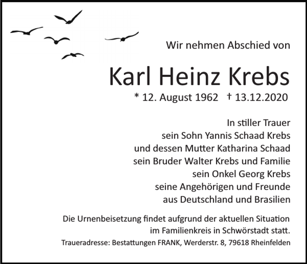 <p>Wir nehmen Abschied von</p><p>Karl Heinz Krebs<br />* 12. August 1962 † 13.12.2020<br />In stiller Trauer<br />sein Sohn Yannis Schaad Krebs<br />und dessen Mutter Katharina Schaad<br />sein Bruder Walter Krebs und Familie<br />sein Onkel Georg Krebs<br />seine Angehörigen und Freunde<br />aus Deutschland und Brasilien<br />Die Urnenbeisetzung ﬁndet aufgrund der aktuellen Situation<br />im Familienkreis in Schwörstadt statt.<br />Traueradresse: Bestattungen FRANK, Werderstr. 8, 79618 Rheinfelden</p>