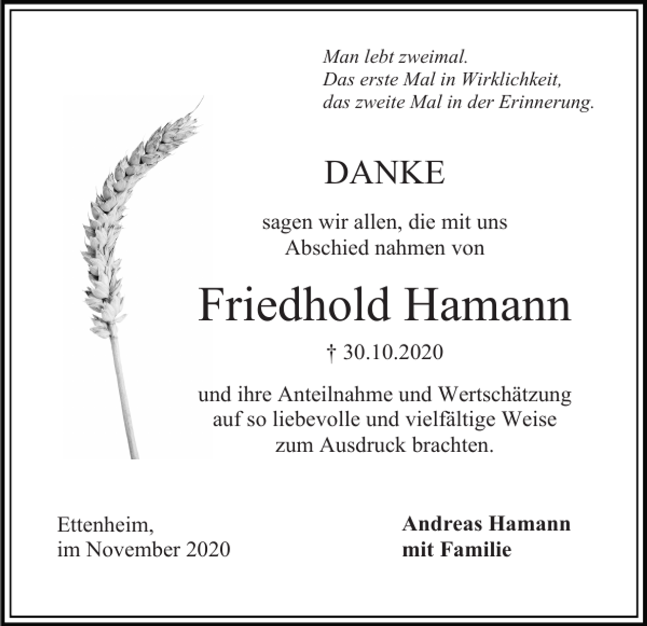 <p>Man lebt zweimal.<br />Das erste Mal in Wirklichkeit,<br />das zweite Mal in der Erinnerung.</p><p>DANKE<br />sagen wir allen, die mit uns<br />Abschied nahmen von</p><p>Friedhold Hamann<br />† 30.10.2020<br />und ihre Anteilnahme und Wertschätzung<br />auf so liebevolle und vielfältige Weise<br />zum Ausdruck brachten.</p><p>Ettenheim,<br />im November 2020</p><p>Andreas Hamann<br />mit Familie</p>