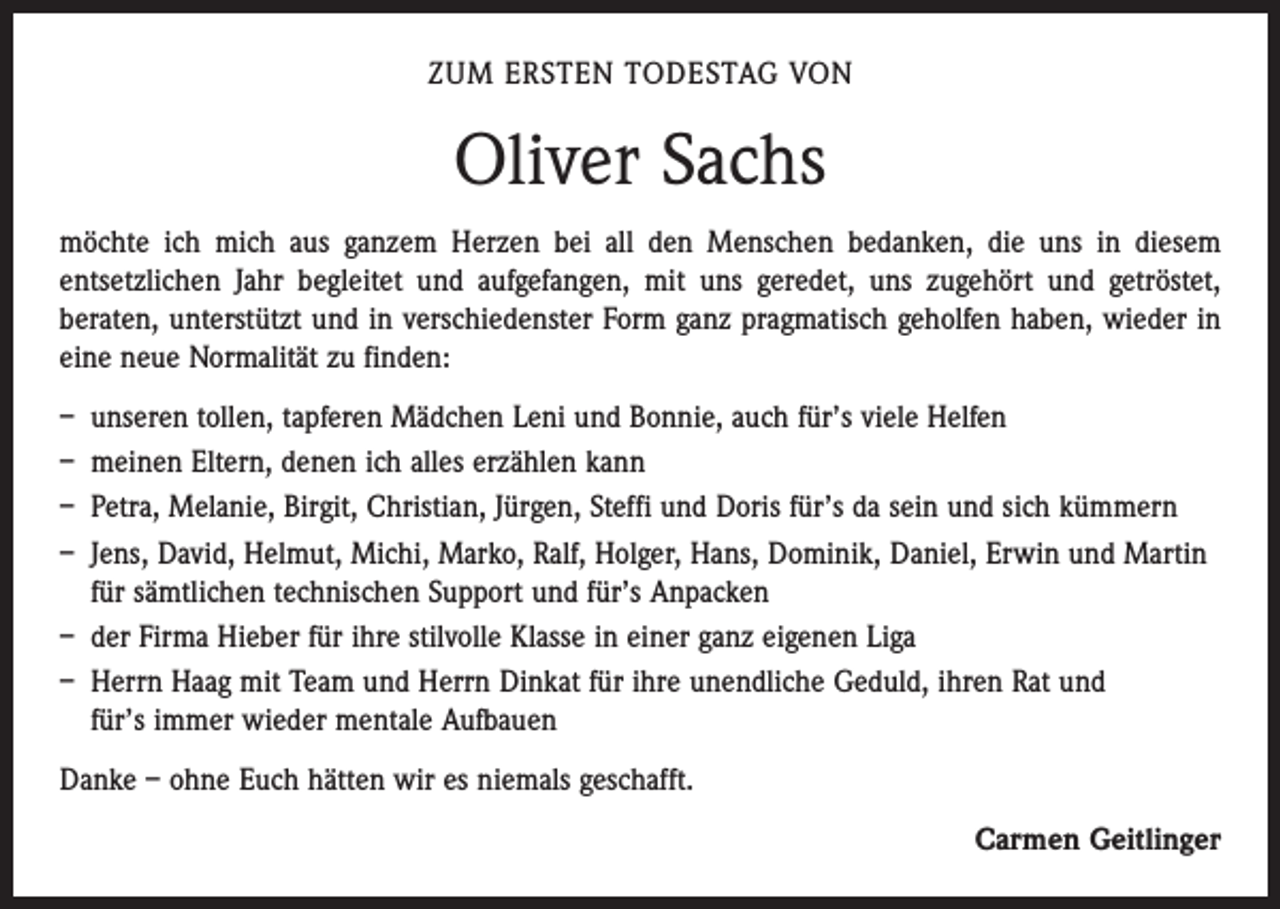 <p>ZUM ERSTEN TODESTAG VON</p><p>Oliver Sachs<br />möchte ich mich aus ganzem Herzen bei all den Menschen bedanken, die uns in diesem<br />­entsetzlichen Jahr begleitet und aufgefangen, mit uns geredet, uns zugehört und getröstet,<br />­beraten, unterstützt und in verschiedenster Form ganz pragmatisch geholfen haben, wieder in<br />eine neue Normalität zu finden:<br />– unseren tollen, tapferen Mädchen Leni und Bonnie, auch für’s viele Helfen<br />– meinen Eltern, denen ich alles erzählen kann<br />– Petra, Melanie, Birgit, Christian, Jürgen, Steffi und Doris für’s da sein und sich kümmern<br />– Jens, David, Helmut, Michi, Marko, Ralf, Holger, Hans, Dominik, Daniel, Erwin und Martin<br />für sämtlichen technischen Support und für’s Anpacken<br />– der Firma Hieber für ihre stilvolle Klasse in einer ganz eigenen Liga<br />– Herrn Haag mit Team und Herrn Dinkat für ihre unendliche Geduld, ihren Rat und<br />für’s immer wieder mentale Aufbauen<br />Danke – ohne Euch hätten wir es niemals geschafft.<br />Carmen Geitlinger</p>