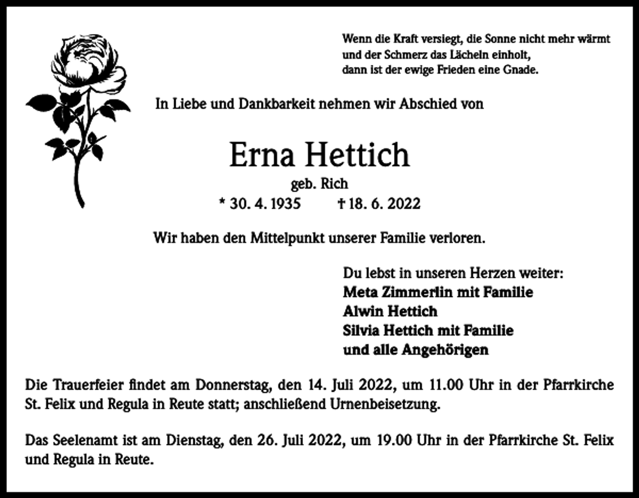 <p>Wenn die Kraft versiegt, die Sonne nicht mehr wärmt<br />und der Schmerz das Lächeln einholt,<br />dann ist der ewige Frieden eine Gnade.</p><p>In Liebe und Dankbarkeit nehmen wir Abschied von</p><p>Erna Hettich</p><p>geb. Rich<br />* 30. 4. 1935<br />† 18. 6. 2022<br />Wir haben den Mittelpunkt unserer Familie verloren.</p><p>Du lebst in unseren Herzen weiter:<br />Meta Zimmerlin mit Familie<br />Alwin Hettich<br />Silvia Hettich mit Familie<br />und alle Angehörigen</p><p>Die Trauerfeier findet am Donnerstag, den 14. Juli 2022, um 11.00 Uhr in der Pfarrkirche<br />St. Felix und Regula in Reute statt; anschließend Urnenbeisetzung.<br />Das Seelenamt ist am Dienstag, den 26. Juli 2022, um 19.00 Uhr in der Pfarrkirche St. Felix<br />und Regula in Reute.</p>