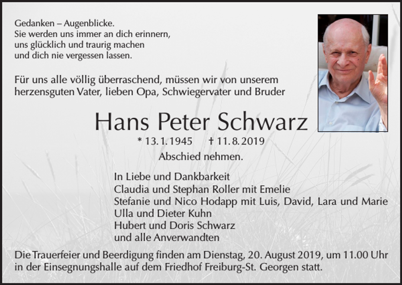 <p>Gedanken – Augenblicke.<br />Sie werden uns immer an dich erinnern,<br />uns glücklich und traurig machen<br />und dich nie vergessen lassen.</p><p>Für uns alle völlig überraschend, müssen wir von unserem<br />herzensguten Vater, lieben Opa, Schwiegervater und Bruder</p><p>Hans Peter Schwarz<br />* 13. 1. 1945 † 11. 8. 2019<br />Abschied nehmen.</p><p>In Liebe und Dankbarkeit<br />Claudia und Stephan Roller mit Emelie<br />Stefanie und Nico Hodapp mit Luis, David, Lara und Marie<br />Ulla und Dieter Kuhn<br />Hubert und Doris Schwarz<br />und alle Anverwandten<br />Die Trauerfeier und Beerdigung finden am Dienstag, 20. August 2019, um 11.00 Uhr<br />in der Einsegnungshalle auf dem Friedhof Freiburg-St. Georgen statt.</p>