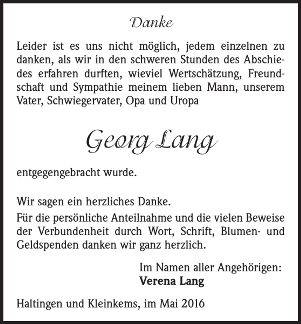 <p>Danke<br />Leider ist es uns nicht möglich, jedem einzelnen zu<br />danken, als wir in den schweren Stunden des Abschiedes erfahren durften, wieviel Wertschätzung, Freundschaft und Sympathie meinem lieben Mann, unserem<br />Vater, Schwiegervater, Opa und Uropa</p><p>Georg Lang<br />entgegengebracht wurde.<br />Wir sagen ein herzliches Danke.<br />Für die persönliche Anteilnahme und die vielen Beweise<br />der Verbundenheit durch Wort, Schrift, Blumen- und<br />Geldspenden danken wir ganz herzlich.<br />Im Namen aller Angehörigen:<br />Verena Lang<br />Haltingen und Kleinkems, im Mai 2016</p>