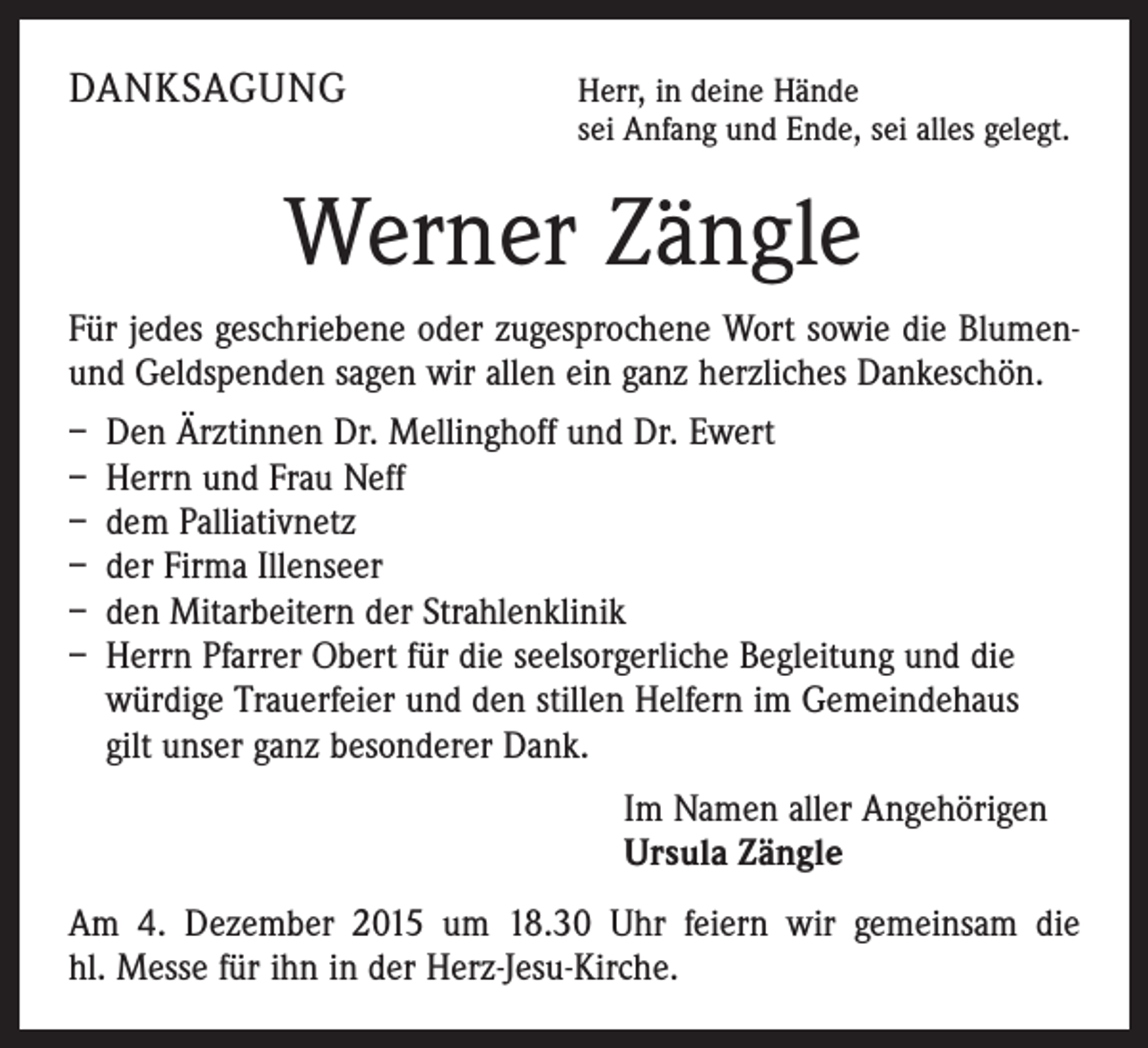 <p>DANKSAGUNG</p><p>H<br />err, in deine Hände<br />sei Anfang und Ende, sei alles gelegt.</p><p>Werner Zängle<br />Für jedes geschriebene oder zugesprochene Wort sowie die ­Blumenund Geldspenden sagen wir allen ein ganz herzliches Dankeschön.<br />– Den Ärztinnen Dr. Mellinghoff und Dr. Ewert<br />– Herrn und Frau Neff<br />– dem Palliativnetz<br />– der Firma Illenseer<br />– den Mitarbeitern der Strahlenklinik<br />– Herrn Pfarrer Obert für die seelsorgerliche Begleitung und die<br />würdige Trauerfeier und den stillen Helfern im Gemeindehaus<br />gilt unser ganz besonderer Dank.<br />Im Namen aller Angehörigen<br />Ursula Zängle<br />Am 4. Dezember 2015 um 18.30 Uhr feiern wir gemeinsam die<br />hl. Messe für ihn in der Herz-Jesu-Kirche.</p>