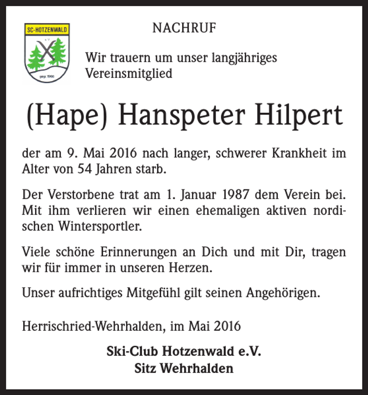 <p>NACHRUF<br />Wir trauern um unser langjähriges<br />Vereinsmitglied</p><p>(Hape) Hanspeter Hilpert<br />der am 9. Mai 2016 nach langer, schwerer Krankheit im<br />Alter von 54 Jahren starb.<br />Der Verstorbene trat am 1. Januar 1987 dem Verein bei.<br />Mit ihm verlieren wir einen ehemaligen aktiven nordischen Wintersportler.<br />Viele schöne Erinnerungen an Dich und mit Dir, tragen<br />wir für immer in unseren Herzen.<br />Unser aufrichtiges Mitgefühl gilt seinen Angehörigen.<br />Herrischried-Wehrhalden, im Mai 2016<br />Ski-Club Hotzenwald e.V.<br />Sitz Wehrhalden</p>
