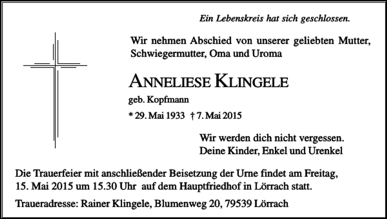<p>Ein Lebenskreis hat sich geschlossen.</p><p>Wir nehmen Abschied von unserer geliebten Mutter,<br />Schwiegermutter, Oma und Uroma</p><p>ANNELIESE KLINGELE<br />geb. Kopfmann<br />* 29. Mai 1933 † 7. Mai 2015</p><p>Wir werden dich nicht vergessen.<br />Deine Kinder, Enkel und Urenkel<br />Die Trauerfeier mit anschließender Beisetzung der Urne findet am Freitag,<br />15. Mai 2015 um 15.30 Uhr auf dem Hauptfriedhof in Lörrach statt.<br />Traueradresse: Rainer Klingele, Blumenweg 20, 79539 Lörrach</p>