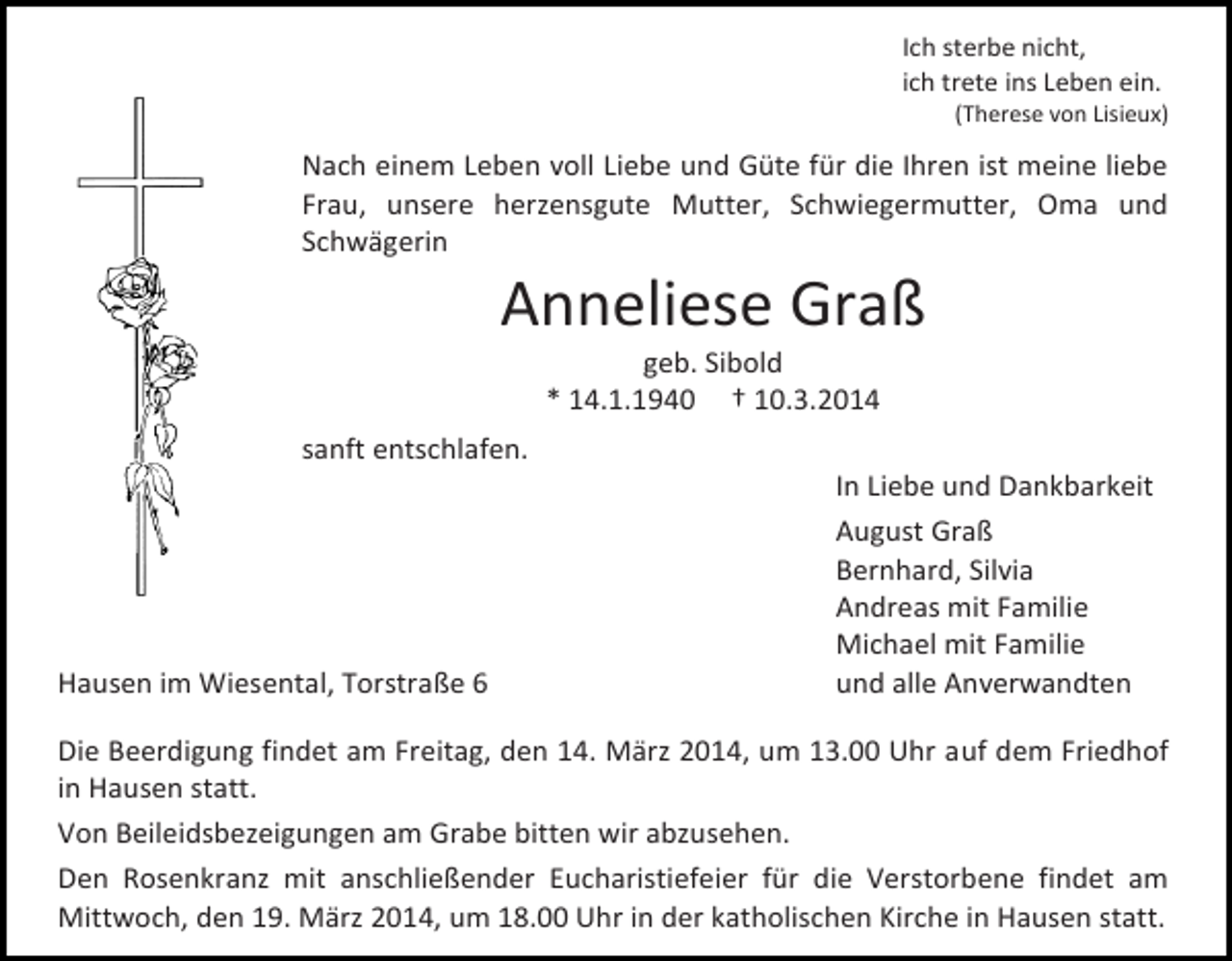 <p>Ich sterbe nicht,<br />ich trete ins Leben ein.</p><p>(Therese von Lisieux)</p><p>Nach einem Leben voll Liebe und Güte für die Ihren ist meine liebe<br />Frau, unsere herzensgute Mutter, Schwiegermutter, Oma und<br />Schwägerin</p><p>Anneliese Graß<br />geb. Sibold<br />* 14.1.1940 † 10.3.2014</p><p>sanft entschlafen.</p><p>Hausen im Wiesental, Torstraße 6</p><p>In Liebe und Dankbarkeit<br />August Graß<br />Bernhard, Silvia<br />Andreas mit Familie<br />Michael mit Familie<br />und alle Anverwandten</p><p>Die Beerdigung findet am Freitag, den 14. März 2014, um 13.00 Uhr auf dem Friedhof<br />in Hausen statt.<br />Von Beileidsbezeigungen am Grabe bitten wir abzusehen.<br />Den Rosenkranz mit anschließender Eucharistiefeier für die Verstorbene findet am<br />Mittwoch, den 19. März 2014, um 18.00 Uhr in der katholischen Kirche in Hausen statt.</p>