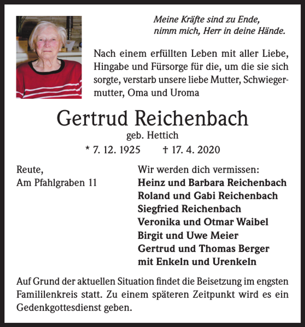 <p>Meine Kräfte sind zu Ende,<br />nimm mich, Herr in deine Hände.</p><p>Nach einem erfüllten Leben mit aller Liebe,<br />Hingabe und Fürsorge für die, um die sie sich<br />sorgte, verstarb unsere liebe Mutter, Schwiegermutter, Oma und Uroma</p><p>Gertrud Reichenbach<br />geb. Hettich<br />* 7. 12. 1925<br />† 17. 4. 2020</p><p>Reute,<br />Am Pfahlgraben 11</p><p>Wir werden dich vermissen:<br />Heinz und Barbara Reichenbach<br />Roland und Gabi Reichenbach<br />Siegfried Reichenbach<br />Veronika und Otmar Waibel<br />Birgit und Uwe Meier<br />Gertrud und Thomas Berger<br />mit Enkeln und Urenkeln</p><p>Auf Grund der aktuellen Situation findet die Beisetzung im engsten<br />Famililenkreis statt. Zu einem späteren Zeitpunkt wird es ein<br />Gedenk­gottesdienst geben.</p>