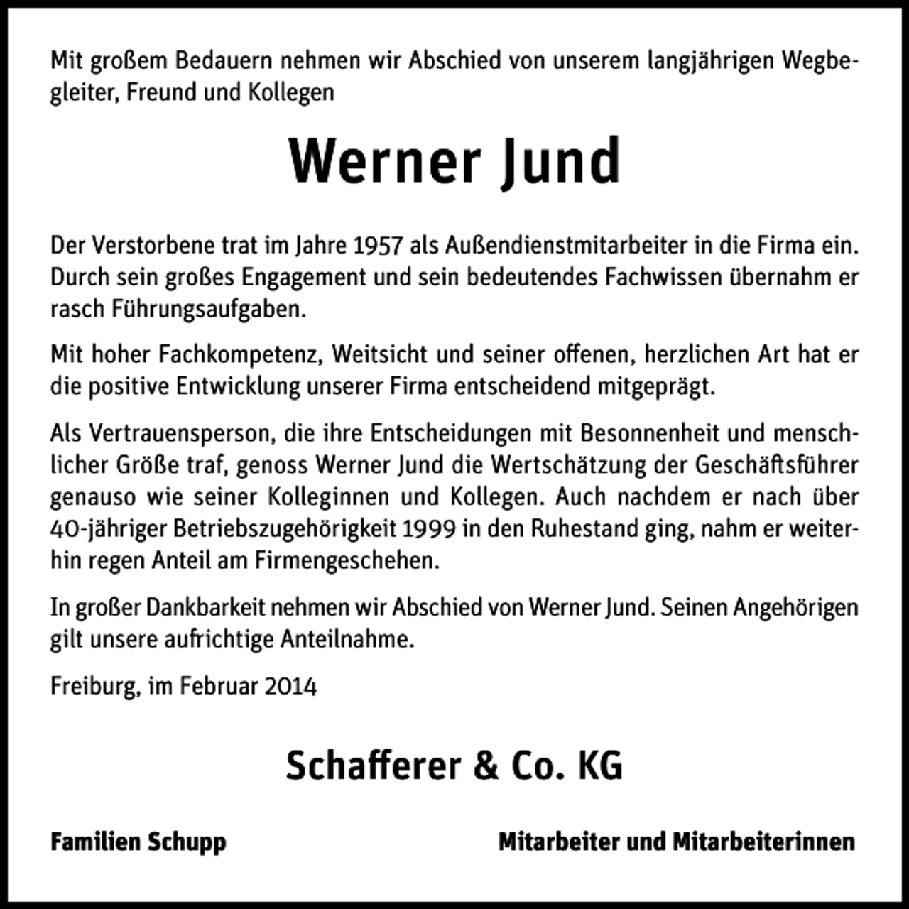 <p>Mit großem Bedauern nehmen wir Abschied von unserem langjährigen Wegbegleiter, Freund und Kollegen</p><p>Werner Jund<br />Der Verstorbene trat im Jahre 1957 als Außendienstmitarbeiter in die Firma ein.<br />Durch sein großes Engagement und sein bedeutendes Fachwissen übernahm er<br />rasch Führungsaufgaben.<br />Mit hoher Fachkompetenz, Weitsicht und seiner offenen, herzlichen Art hat er<br />die positive Entwicklung unserer Firma entscheidend mitgeprägt.<br />Als Vertrauensperson, die ihre Entscheidungen mit Besonnenheit und menschlicher Größe traf, genoss Werner Jund die Wertschätzung der Geschäftsführer<br />genauso wie seiner Kolleginnen und Kollegen. Auch nachdem er nach über<br />40-jähriger Betriebszugehörigkeit 1999 in den Ruhestand ging, nahm er weiterhin regen Anteil am Firmengeschehen.<br />In großer Dankbarkeit nehmen wir Abschied von Werner Jund. Seinen Angehörigen<br />gilt unsere aufrichtige Anteilnahme.<br />Freiburg, im Februar 2014</p><p>Schafferer &amp; Co. KG<br />Familien Schupp</p><p>Mitarbeiter und Mitarbeiterinnen</p>