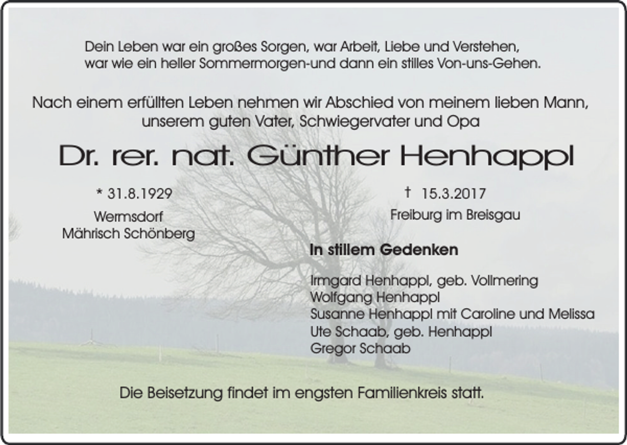 <p>Dein Leben war ein großes Sorgen, war Arbeit, Liebe und Verstehen,<br />war wie ein heller Sommermorgen-und dann ein stilles Von-uns-Gehen.</p><p>Nach einem erfüllten Leben nehmen wir Abschied von meinem lieben Mann,<br />unserem guten Vater, Schwiegervater und Opa</p><p>Dr. rer. nat. Günther Henhappl<br />* 31.8.1929<br />Wermsdorf<br />Mährisch Schönberg</p><p>† 15.3.2017<br />Freiburg im Breisgau</p><p>In stillem Gedenken<br />Irmgard Henhappl, geb. Vollmering<br />Wolfgang Henhappl<br />Susanne Henhappl mit Caroline und Melissa<br />Ute Schaab, geb. Henhappl<br />Gregor Schaab</p><p>Die Beisetzung findet im engsten Familienkreis statt.</p>