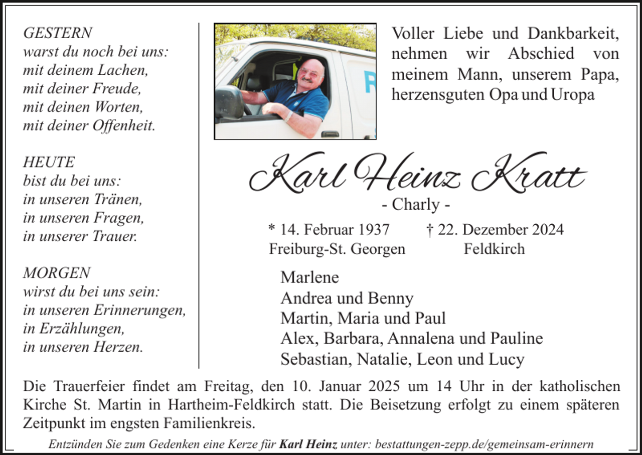 <p>GESTERN<br />warst du noch bei uns:<br />mit deinem Lachen,<br />mit deiner Freude,<br />mit deinen Worten,<br />mit deiner Offenheit.<br />HEUTE<br />bist du bei uns:<br />in unseren Tränen,<br />in unseren Fragen,<br />in unserer Trauer.<br />MORGEN<br />wirst du bei uns sein:<br />in unseren Erinnerungen,<br />in Erzählungen,<br />in unseren Herzen.</p><p>Voller Liebe und Dankbarkeit,<br />nehmen wir Abschied von<br />meinem Mann, unserem Papa,<br />herzensguten Opa und Uropa</p><p>Karl Heinz Kratt<br />- Charly -</p><p>* 14. Februar 1937<br />Freiburg-St. Georgen</p><p>† 22. Dezember 2024<br />Feldkirch</p><p>Marlene<br />Andrea und Benny<br />Martin, Maria und Paul<br />Alex, Barbara, Annalena und Pauline<br />Sebastian, Natalie, Leon und Lucy</p><p>Die Trauerfeier findet am Freitag, den 10. Januar 2025 um 14 Uhr in der katholischen<br />Kirche St. Martin in Hartheim-Feldkirch statt. Die Beisetzung erfolgt zu einem späteren<br />Zeitpunkt im engsten Familienkreis.<br />Entzünden Sie zum Gedenken eine Kerze für Karl Heinz unter: bestattungen-zepp.de/gemeinsam-erinnern</p>