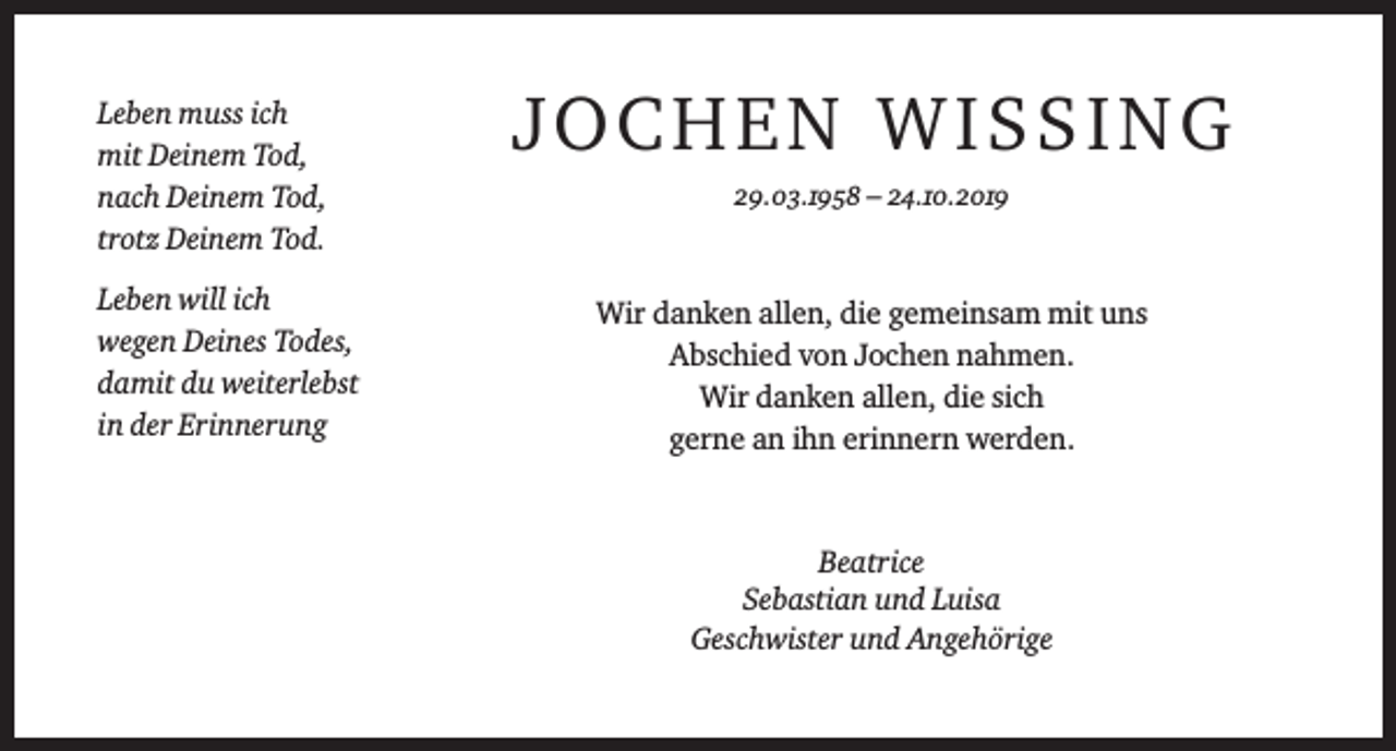 <p>Leben muss ich<br />mit Deinem Tod,<br />nach Deinem Tod,<br />trotz Deinem Tod.<br />Leben will ich<br />wegen Deines Todes,<br />damit du weiterlebst<br />in der Erinnerung</p><p>JOCHEN WISSING<br />29.03.1958 – 24.10.2019</p><p>Wir danken allen, die gemeinsam mit uns<br />Abschied von Jochen nahmen.<br />Wir danken allen, die sich<br />gerne an ihn erinnern werden.</p><p>Beatrice<br />Sebastian und Luisa<br />Geschwister und Angehörige</p>