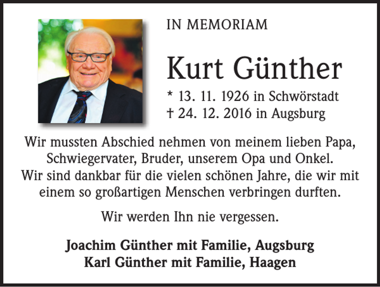 <p>IN MEMORIAM</p><p>Kurt Günther<br />* 13. 11. 1926 in Schwörstadt<br />† 24. 12. 2016 in Augsburg<br />Wir mussten Abschied nehmen von meinem lieben Papa,<br />Schwiegervater, Bruder, unserem Opa und Onkel.<br />Wir sind dankbar für die vielen schönen Jahre, die wir mit<br />einem so großartigen Menschen verbringen durften.<br />Wir werden Ihn nie vergessen.<br />Joachim Günther mit Familie, Augsburg<br />Karl Günther mit Familie, Haagen</p>