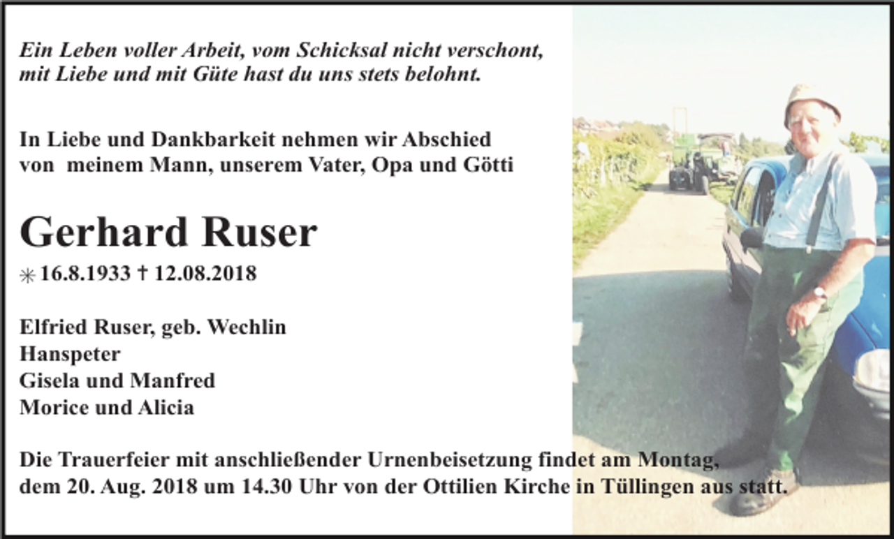 <p>Ein Leben voller Arbeit, vom Schicksal nicht verschont,<br />mit Liebe und mit Güte hast du uns stets belohnt.<br />In Liebe und Dankbarkeit nehmen wir Abschied<br />von meinem Mann, unserem Vater, Opa und Götti</p><p>Gerhard Ruser<br />✳ 16.8.1933 ✝ 12.08.2018<br />Elfried Ruser, geb. Wechlin<br />Hanspeter<br />Gisela und Manfred<br />Morice und Alicia<br />Die Trauerfeier mit anschließender Urnenbeisetzung findet am Montag,<br />dem 20. Aug. 2018 um 14.30 Uhr von der Ottilien Kirche in Tüllingen aus statt.</p>