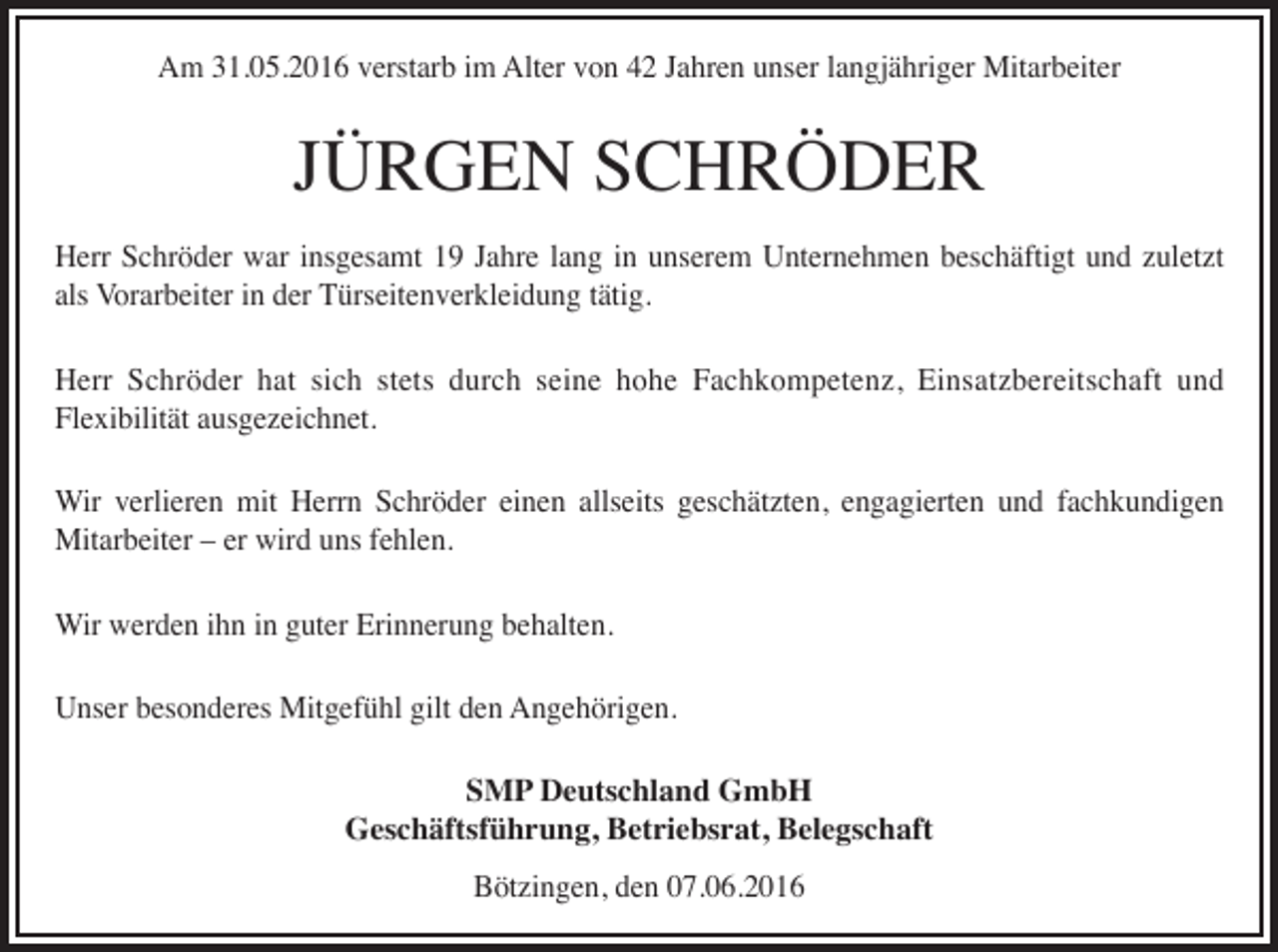 <p>Am 31.05.2016 verstarb im Alter von 42 Jahren unser langjähriger Mitarbeiter</p><p>JÜRGEN SCHRÖDER<br />Herr Schröder war insgesamt 19 Jahre lang in unserem Unternehmen beschäftigt und zuletzt<br />als Vorarbeiter in der Türseitenverkleidung tätig.<br />Herr Schröder hat sich stets durch seine hohe Fachkompetenz, Einsatzbereitschaft und<br />Flexibilität ausgezeichnet.<br />Wir verlieren mit Herrn Schröder einen allseits geschätzten, engagierten und fachkundigen<br />Mitarbeiter – er wird uns fehlen.<br />Wir werden ihn in guter Erinnerung behalten.<br />Unser besonderes Mitgefühl gilt den Angehörigen.<br />SMP Deutschland GmbH<br />Geschäftsführung, Betriebsrat, Belegschaft<br />Bötzingen, den 07.06.2016</p>