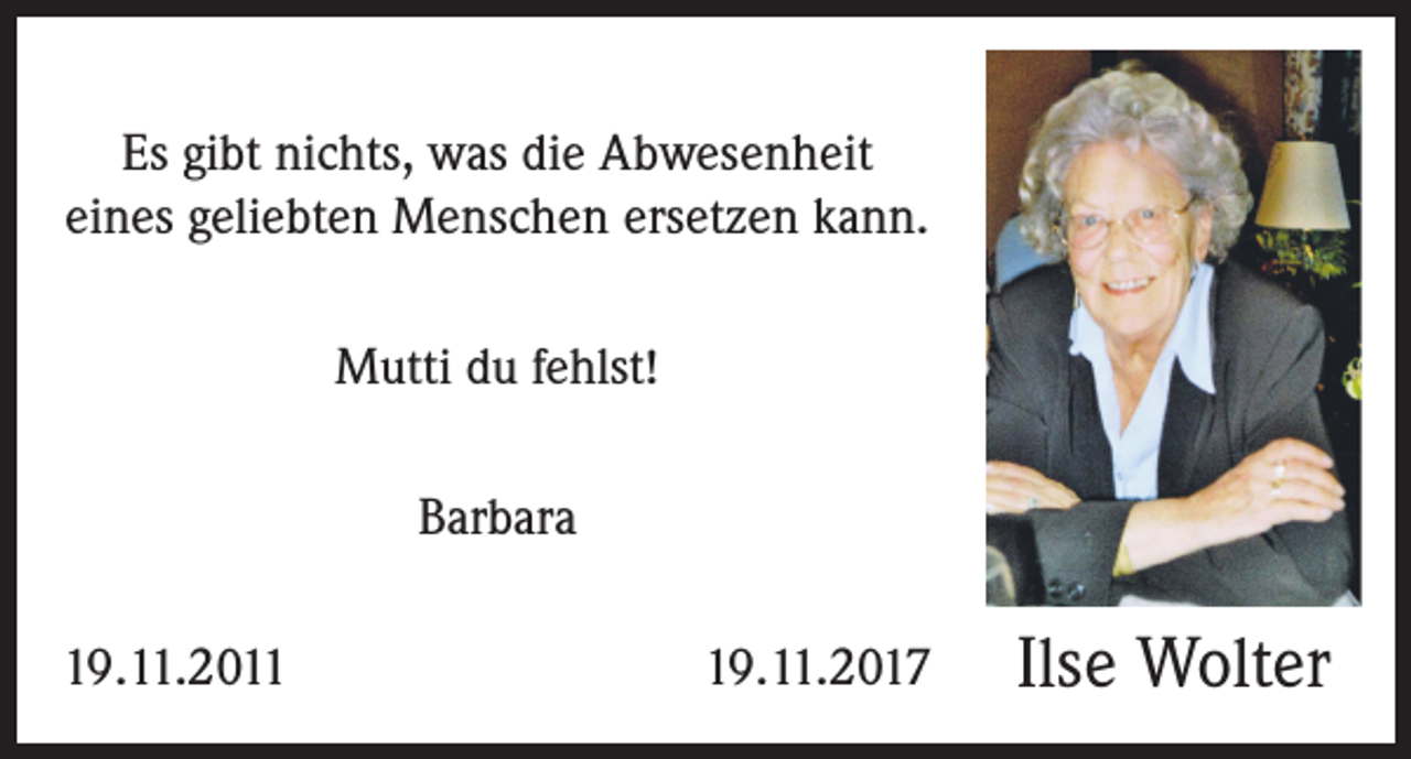 <p>Es gibt nichts, was die Abwesenheit<br />eines geliebten Menschen ersetzen kann.<br />Mutti du fehlst!<br />Barbara<br />19.11.2011</p><p>19.11.2017</p><p>Ilse Wolter</p>