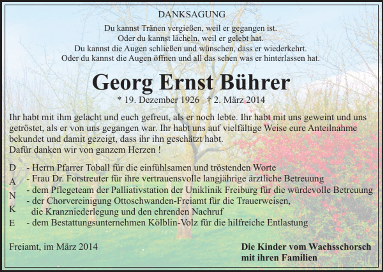 <p>DANKSAGUNG<br />Du kannst Tränen vergießen, weil er gegangen ist.<br />Oder du kannst lächeln, weil er gelebt hat.<br />Du kannst die Augen schließen und wünschen, dass er wiederkehrt.<br />Oder du kannst die Augen öffnen und all das sehen was er hinterlassen hat.</p><p>Georg Ernst Bührer<br />* 19. Dezember 1926 † 2. März 2014</p><p>Ihr habt mit ihm gelacht und euch gefreut, als er noch lebte. Ihr habt mit uns geweint und uns<br />getröstet, als er von uns gegangen war. Ihr habt uns auf vielfältige Weise eure Anteilnahme<br />bekundet und damit gezeigt, dass ihr ihn geschätzt habt.<br />Dafür danken wir von ganzem Herzen !<br />D<br />A<br />N<br />K<br />E</p><p>- Herrn Pfarrer Toball für die einfühlsamen und tröstenden Worte<br />- Frau Dr. Forstreuter für ihre vertrauensvolle langjährige ärztliche Betreuung<br />- dem Pflegeteam der Palliativstation der Uniklinik Freiburg für die würdevolle Betreuung<br />- der Chorvereinigung Ottoschwanden-Freiamt für die Trauerweisen,<br />die Kranzniederlegung und den ehrenden Nachruf<br />- dem Bestattungsunternehmen Kölblin-Volz für die hilfreiche Entlastung</p><p>Freiamt, im März 2014</p><p>Die Kinder vom Wachsschorsch<br />mit ihren Familien</p>