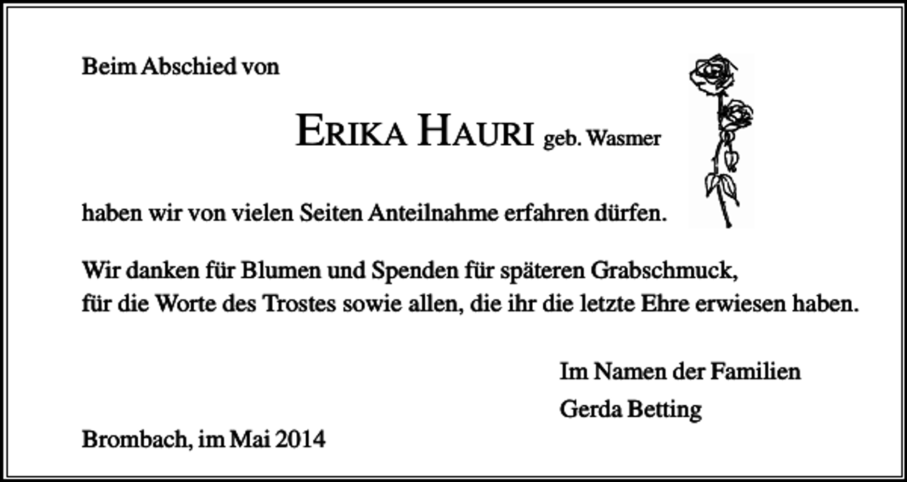 <p>Beim Abschied von</p><p>ERIKA HAURI geb. Wasmer<br />haben wir von vielen Seiten Anteilnahme erfahren dürfen.<br />Wir danken für Blumen und Spenden für späteren Grabschmuck,<br />für die Worte des Trostes sowie allen, die ihr die letzte Ehre erwiesen haben.<br />Im Namen der Familien<br />Gerda Betting<br />Brombach, im Mai 2014</p>