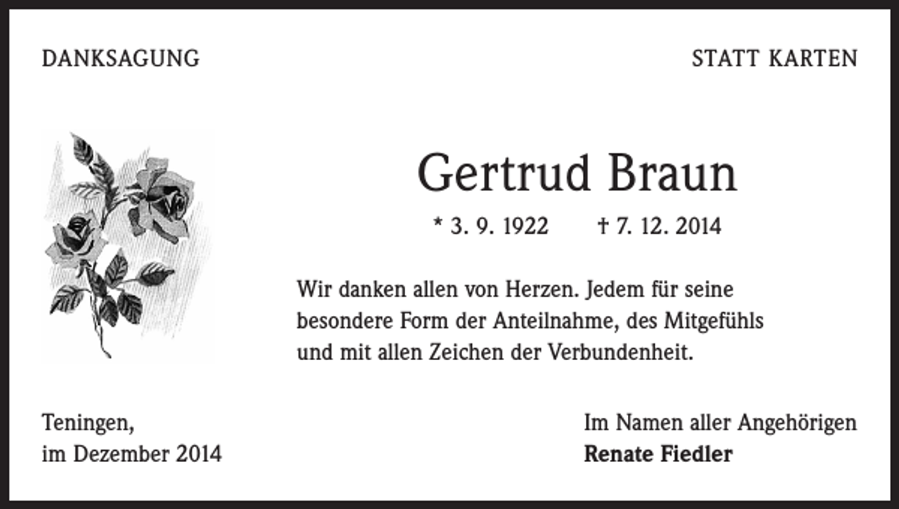 <p>DANKSAGUNG</p><p>STATT KARTEN</p><p>Gertrud Braun<br />* 3. 9. 1922 † 7. 12. 2014<br />Wir danken allen von Herzen. Jedem für seine<br />besondere Form der Anteilnahme, des Mitgefühls<br />und mit allen Zeichen der Verbundenheit.<br />Teningen,<br />im Dezember 2014</p><p>Im Namen aller Angehörigen<br />Renate Fiedler</p>