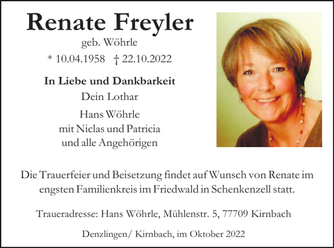 <p>Renate Freyler<br />geb. Wöhrle<br />* 10.04.1958 † 22.10.2022<br />In Liebe und Dankbarkeit<br />Dein Lothar<br />Hans Wöhrle<br />mit Niclas und Patricia<br />und alle Angehörigen<br />Die Trauerfeier und Beisetzung findet auf Wunsch von Renate im<br />engsten Familienkreis im Friedwald in Schenkenzell statt.<br />Traueradresse: Hans Wöhrle, Mühlenstr. 5, 77709 Kirnbach<br />Denzlingen/ Kirnbach, im Oktober 2022</p>