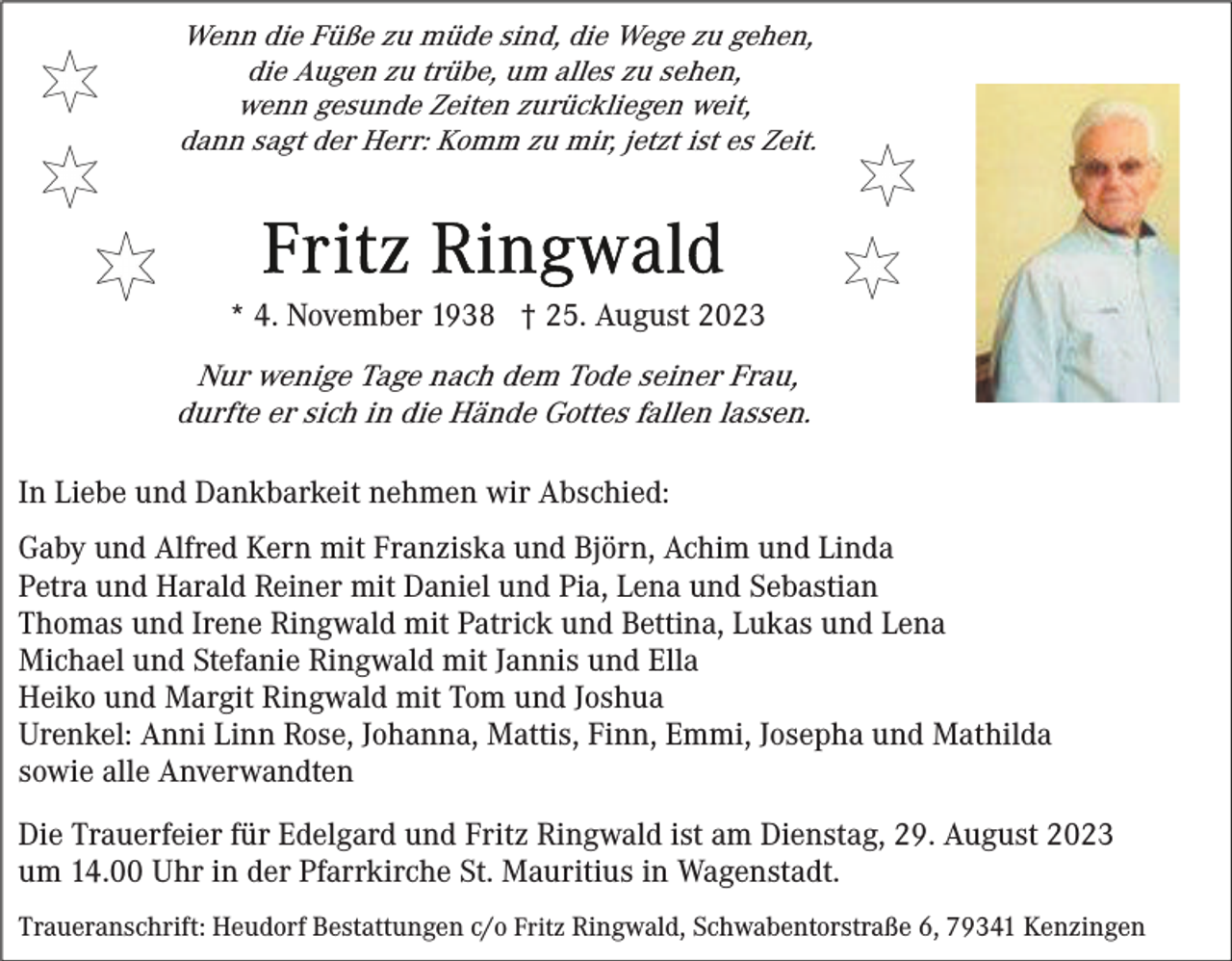 <p>Wenn die Füße zu müde sind, die Wege zu gehen,<br />die Augen zu trübe, um alles zu sehen,<br />wenn gesunde Zeiten zurückliegen weit,<br />dann sagt der Herr: Komm zu mir, jetzt ist es Zeit.</p><p>* 4. November 1938 † 25. August 2023</p><p>Nur wenige Tage nach dem Tode seiner Frau,<br />durfte er sich in die Hände Gottes fallen lassen.<br />In Liebe und Dankbarkeit nehmen wir Abschied:<br />Gaby und Alfred Kern mit Franziska und Björn, Achim und Linda<br />Petra und Harald Reiner mit Daniel und Pia, Lena und Sebastian<br />Thomas und Irene Ringwald mit Patrick und Bettina, Lukas und Lena<br />Michael und Stefanie Ringwald mit Jannis und Ella<br />Heiko und Margit Ringwald mit Tom und Joshua<br />Urenkel: Anni Linn Rose, Johanna, Mattis, Finn, Emmi, Josepha und Mathilda<br />sowie alle Anverwandten<br />Die Trauerfeier für Edelgard und Fritz Ringwald ist am Dienstag, 29. August 2023<br />um 14.00 Uhr in der Pfarrkirche St. Mauritius in Wagenstadt.<br />Traueranschrift: Heudorf Bestattungen c/o Fritz Ringwald, Schwabentorstraße 6, 79341 Kenzingen</p>