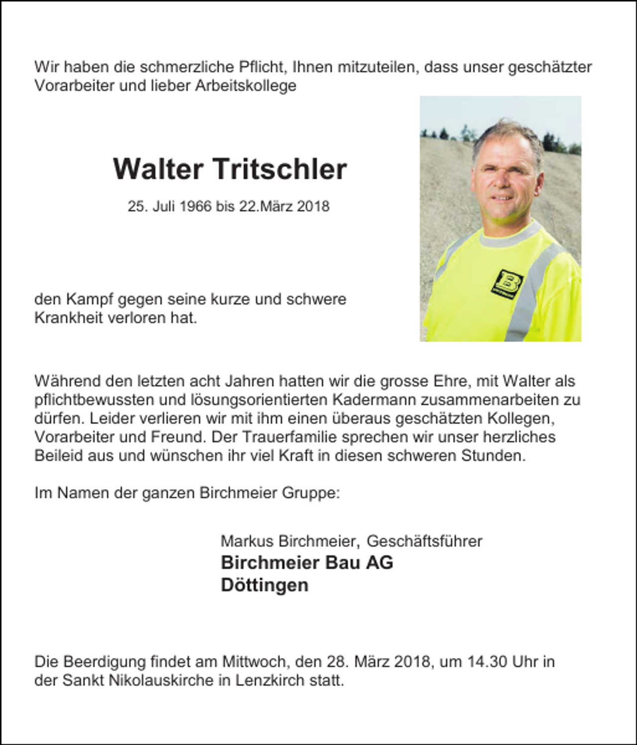 <p>Wir haben die schmerzliche Pflicht, Ihnen mitzuteilen, dass unser geschätzter<br />Vorarbeiter und lieber Arbeitskollege</p><p>Walter Tritschler<br />25. Juli 1966 bis 22.März 2018</p><p>den Kampf gegen seine kurze und schwere<br />Krankheit verloren hat.</p><p>Während den letzten acht Jahren hatten wir die grosse Ehre, mit Walter als<br />pflichtbewussten und lösungsorientierten Kadermann zusammenarbeiten zu<br />dürfen. Leider verlieren wir mit ihm einen überaus geschätzten Kollegen,<br />Vorarbeiter und Freund. Der Trauerfamilie sprechen wir unser herzliches<br />Beileid aus und wünschen ihr viel Kraft in diesen schweren Stunden.<br />Im Namen der ganzen Birchmeier Gruppe:<br />Markus Birchmeier, Geschäftsführer</p><p>Birchmeier Bau AG<br />Döttingen</p><p>Die Beerdigung findet am Mittwoch, den 28. März 2018, um 14.30 Uhr in<br />der Sankt Nikolauskirche in Lenzkirch statt.</p>