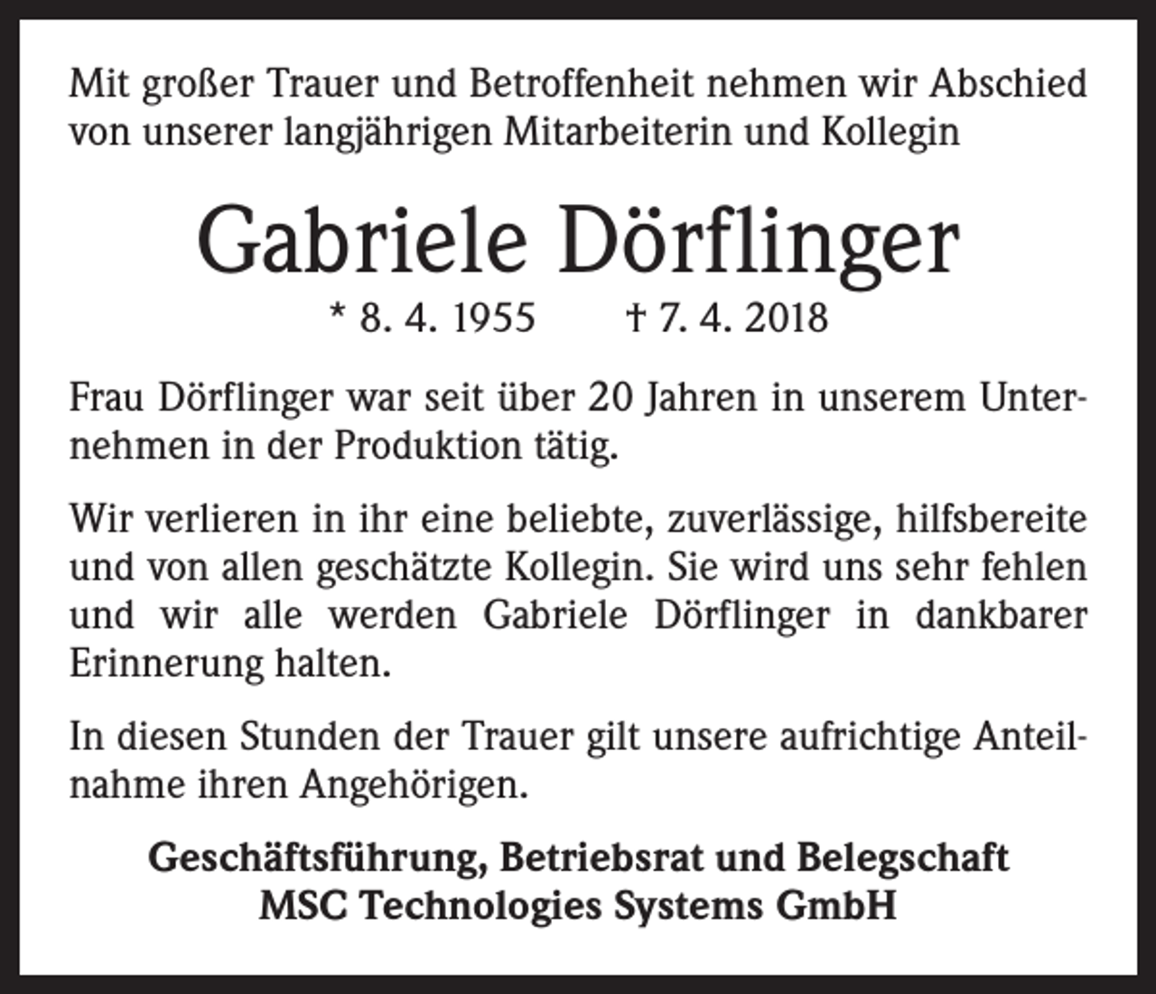 <p>Mit großer Trauer und Betroffenheit nehmen wir Abschied<br />von unserer langjährigen Mitarbeiterin und Kollegin</p><p>Gabriele Dörflinger<br />* 8. 4. 1955 † 7. 4. 2018</p><p>Frau Dörflinger war seit über 20 Jahren in unserem Unternehmen in der Produktion tätig.<br />Wir verlieren in ihr eine beliebte, zuverlässige, hilfsbereite<br />und von allen geschätzte Kollegin. Sie wird uns sehr fehlen<br />und wir alle werden Gabriele Dörflinger in dankbarer<br />­Erinnerung halten.<br />In diesen Stunden der Trauer gilt unsere aufrichtige Anteilnahme ihren Angehörigen.<br />Geschäftsführung, Betriebsrat und Belegschaft<br />MSC Technologies Systems GmbH</p>