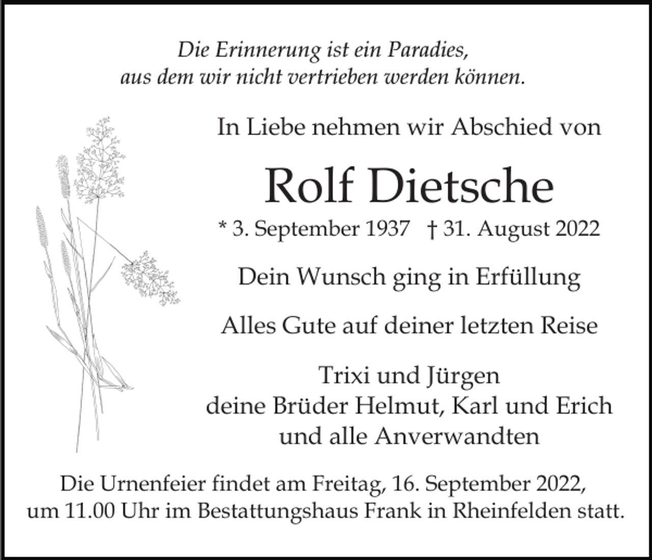<p>Die Erinnerung ist ein Paradies,<br />aus dem wir nicht vertrieben werden können.</p><p>In Liebe nehmen wir Abschied von</p><p>Rolf Dietsche</p><p>* 3. September 1937 † 31. August 2022</p><p>Dein Wunsch ging in Erfüllung<br />Alles Gute auf deiner letzten Reise<br />Trixi und Jürgen<br />deine Brüder Helmut, Karl und Erich<br />und alle Anverwandten<br />Die Urnenfeier findet am Freitag, 16. September 2022,<br />um 11.00 Uhr im Bestattungshaus Frank in Rheinfelden statt.</p>