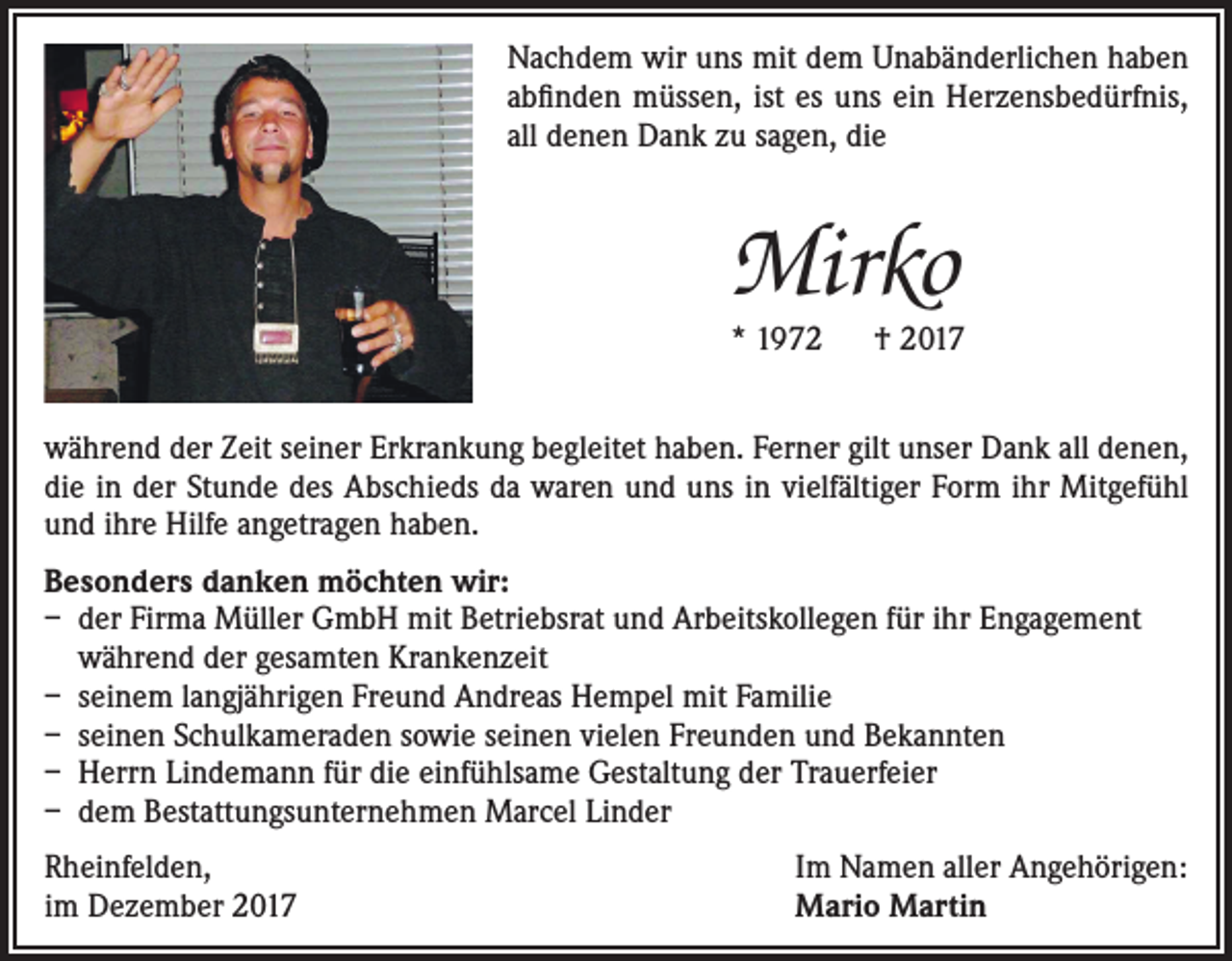 <p>Nachdem wir uns mit dem Unabänderlichen haben<br />abfinden müssen, ist es uns ein Herzensbedürfnis,<br />all denen Dank zu sagen, die</p><p>Mirko</p><p>* 1972 † 2017<br />während der Zeit seiner Erkrankung begleitet haben. Ferner gilt unser Dank all denen,<br />die in der Stunde des Abschieds da waren und uns in vielfältiger Form ihr Mitgefühl<br />und ihre Hilfe angetragen haben.<br />Besonders danken möchten wir:<br />– der Firma Müller GmbH mit Betriebsrat und Arbeitskollegen für ihr Engagement<br />während der gesamten Krankenzeit<br />– seinem langjährigen Freund Andreas Hempel mit Familie<br />– seinen Schulkameraden sowie seinen vielen Freunden und Bekannten<br />– Herrn Lindemann für die einfühlsame Gestaltung der Trauerfeier<br />– dem Bestattungsunternehmen Marcel Linder<br />Rheinfelden,<br />im Dezember 2017</p><p>Im Namen aller Angehörigen:<br />Mario Martin</p>
