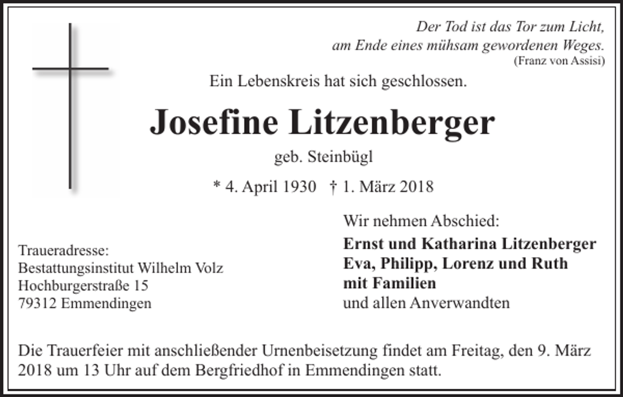 <p>DDer<br />er TTod<br />o d ist<br />istddas<br />as TTor<br />or z zum<br />u m LLicht,<br />i c ht,<br />aam<br />m Ende<br />E n d e ei<br />eines<br />n es mühsam<br />m ü hs a m ggewordenen<br />e w or d e n e n Weges.<br />We g es.</p><p>Ei<br />n LLebenskreis<br />e b e ns kr eis hhat<br />at sisich<br />c h ggeschlossen.<br />es c hl oss e n.<br />Ein</p><p>((Franz<br />Fr a n z von<br />v o n Assisi)<br />Assisi)</p><p>JJosefine<br />os efi n e Litzenberger<br />Lit z e n b e r g e r<br />ggeb.<br />e b. Steinbügl<br />St ei n b ü gl</p><p>** 4.<br />4. April<br />1. März<br />A pril 11930<br />9 3 0 †† 1.<br />M är z<br />Tr a u er a dr ess e:<br />Traueradresse:<br />BBestattungsinstitut<br />est att u n gsi nstit ut Wilhelm<br />Wil h e l m Volz<br />Vol z<br />HHochburgerstraße<br />o c h b ur g erstr a ß e 11<br />779312<br />9 3 1 2 Emmendingen<br />E m m e n di n g e n</p><p>Wir<br />Wirn enehmen<br />h m e n AAbschied:<br />bs c hi e d:<br />EErnst<br />r nst uund<br />n d Katharina<br />K at h a ri n a Li<br />Litzenberger<br />tze n ber ger<br />EEva,<br />v a, PPhilipp,<br />hili p p, LLorenz<br />o r e n z uund<br />n d Ruth<br />R ut h<br />mitFFamilien<br />mit<br />a mili e n<br />allen<br />uund<br />n d all<br />e n Anverwandten<br />A n v er w a n dt e n</p><p>Die<br />Di<br />e TrTrauerfeier<br />a u erf ei er mit<br />mit aanschließender<br />ns c h li e ß e n d er Urnenbeisetzung<br />Ur n e n b eis et z u ng fifindet<br />n d et aam<br />m Freitag,<br />Fr eit a g, dden<br />e n 99.. März<br />M är z<br />2 0 1 8 uum<br />m 11 Uhr<br />U hr aauf<br />uf ddem<br />e m Bergfriedhof<br />B er gfri e d h of in<br />i n Emmendingen<br />E m m e n di n g e n statt.<br />st att.<br />2018</p>