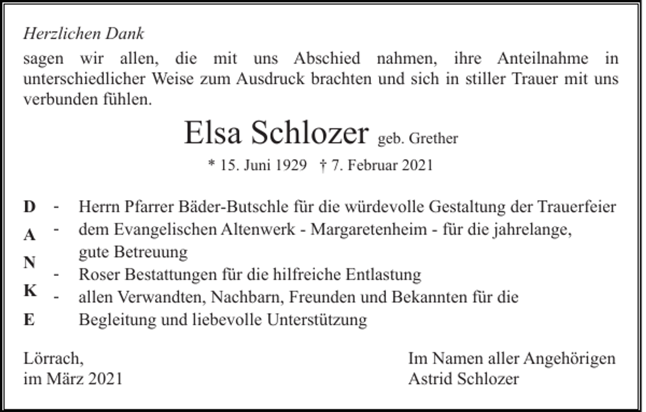 <p>Herzlichen Dank<br />sagen wir allen, die mit uns Abschied nahmen, ihre Anteilnahme in<br />unterschiedlicher Weise zum Ausdruck brachten und sich in stiller Trauer mit uns<br />verbunden fühlen.</p><p>Elsa Schlozer geb. Grether<br />* 15. Juni 1929 † 7. Februar 2021</p><p>D A N</p><p>K E</p><p>Herrn Pfarrer Bäder-Butschle für die würdevolle Gestaltung der Trauerfeier<br />dem Evangelischen Altenwerk - Margaretenheim - für die jahrelange,<br />gute Betreuung<br />Roser Bestattungen für die hilfreiche Entlastung<br />allen Verwandten, Nachbarn, Freunden und Bekannten für die<br />Begleitung und liebevolle Unterstützung</p><p>Lörrach,<br />im März 2021</p><p>Im Namen aller Angehörigen<br />Astrid Schlozer</p>