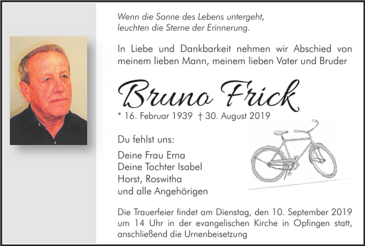 <p>Wenn die Sonne des Lebens untergeht,<br />leuchten die Sterne der Erinnerung.</p><p>In Liebe und Dankbarkeit nehmen wir Abschied von<br />meinem lieben Mann, meinem lieben Vater und Bruder</p><p>Bruno Frick<br />* 16. Februar 1939 † 30. August 2019</p><p>Du fehlst uns:<br />Deine Frau Erna<br />Deine Tochter Isabel<br />Horst, Roswitha<br />und alle Angehörigen<br />Die Trauerfeier findet am Dienstag, den 10. September 2019<br />um 14 Uhr in der evangelischen Kirche in Opfingen statt,<br />anschließend die Urnenbeisetzung</p>