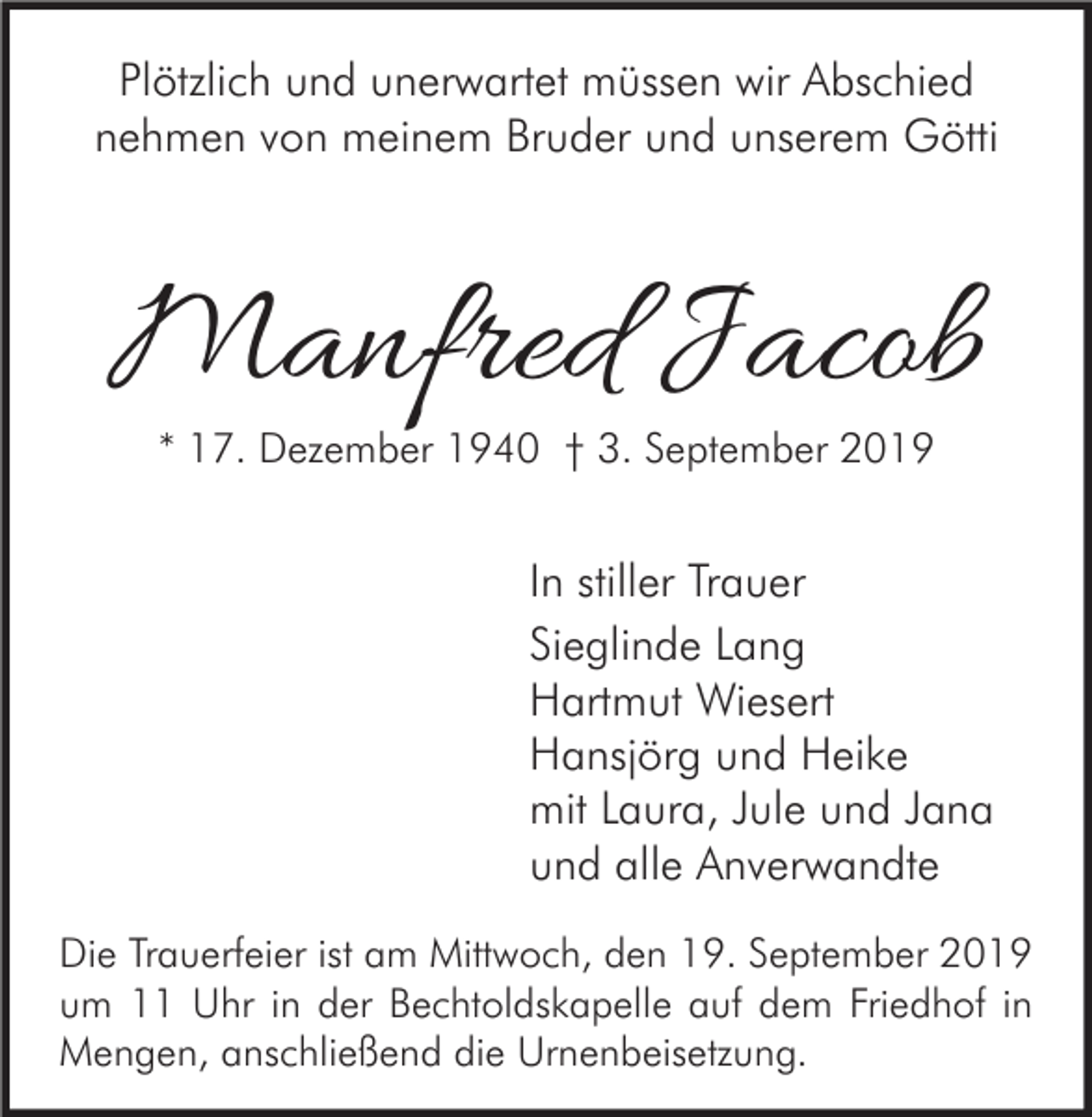 <p>Plötzlich und unerwartet müssen wir Abschied<br />nehmen von meinem Bruder und unserem Götti</p><p>Manfred Jacob<br />* 17. Dezember 1940 † 3. September 2019</p><p>In stiller Trauer<br />Sieglinde Lang<br />Hartmut Wiesert<br />Hansjörg und Heike<br />mit Laura, Jule und Jana<br />und alle Anverwandte<br />Die Trauerfeier ist am Mittwoch, den 19. September 2019<br />um 11 Uhr in der Bechtoldskapelle auf dem Friedhof in<br />Mengen, anschließend die Urnenbeisetzung.</p>