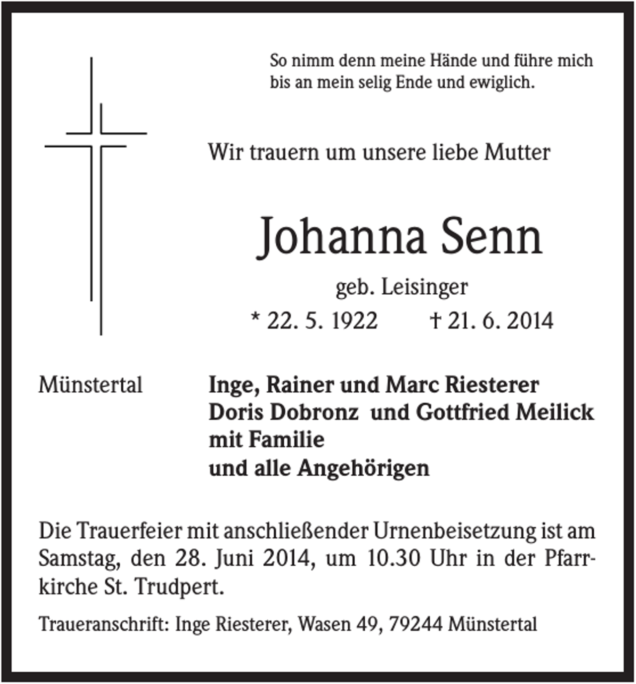 <p>So nimm denn meine Hände und führe mich<br />bis an mein selig Ende und ewiglich.</p><p>Wir trauern um unsere liebe Mutter</p><p>Johanna Senn<br />geb. Leisinger<br />* 22. 5. 1922<br />† 21. 6. 2014<br />Münstertal</p><p>Inge, Rainer und Marc Riesterer<br />Doris Dobronz und Gottfried Meilick<br />mit Familie<br />und alle Angehörigen</p><p>Die Trauerfeier mit anschließender Urnenbeisetzung ist am<br />Samstag, den 28. Juni 2014, um 10.30 Uhr in der Pfarrkirche St. Trudpert.<br />Traueranschrift: Inge Riesterer, Wasen 49, 79244 Münstertal</p>