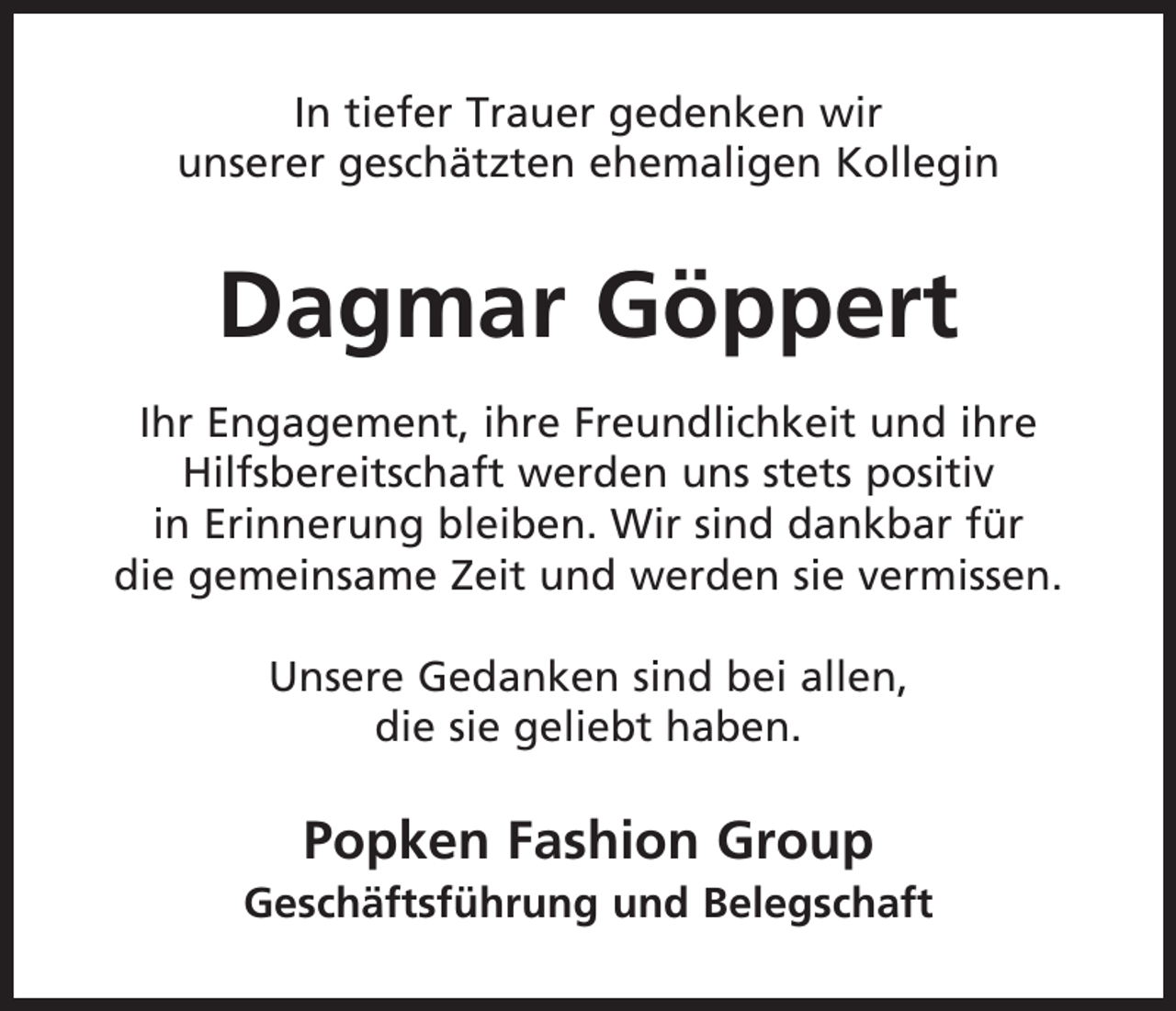<p>In tiefer Trauer gedenken wir<br />unserer geschätzten ehemaligen Kollegin</p><p>Dagmar Göppert<br />Ihr Engagement, ihre Freundlichkeit und ihre<br />Hilfsbereitschaft werden uns stets positiv<br />in Erinnerung bleiben. Wir sind dankbar für<br />die gemeinsame Zeit und werden sie vermissen.<br />Unsere Gedanken sind bei allen,<br />die sie geliebt haben.</p><p>Popken Fashion Group<br />Geschäftsführung und Belegschaft</p>