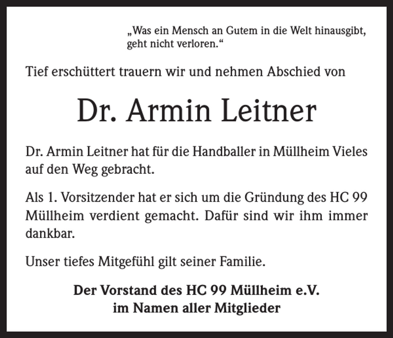 <p>„Was ein Mensch an Gutem in die Welt hinausgibt,<br />geht nicht verloren.“</p><p>Tief erschüttert trauern wir und nehmen Abschied von</p><p>Dr. Armin Leitner<br />Dr. Armin Leitner hat für die Handballer in Müllheim Vieles<br />auf den Weg gebracht.<br />Als 1. Vorsitzender hat er sich um die Gründung des HC 99<br />Müllheim verdient gemacht. Dafür sind wir ihm immer<br />dankbar.<br />Unser tiefes Mitgefühl gilt seiner Familie.<br />Der Vorstand des HC 99 Müllheim e.V.<br />im Namen aller Mitglieder</p>