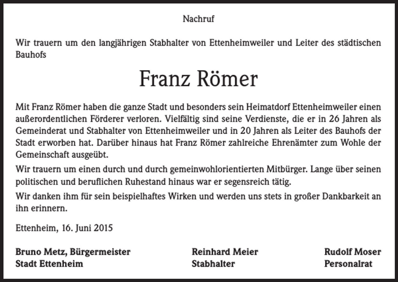 <p>Nachruf<br />Wir trauern um den langjährigen Stabhalter von Ettenheimweiler und Leiter des städtischen<br />Bauhofs</p><p>Franz Römer<br />Mit Franz Römer haben die ganze Stadt und besonders sein Heimatdorf Ettenheimweiler einen<br />außerordentlichen Förderer verloren. Vielfältig sind seine Verdienste, die er in 26 Jahren als<br />Gemeinderat und Stabhalter von Ettenheimweiler und in 20 Jahren als Leiter des Bauhofs der<br />Stadt erworben hat. Darüber hinaus hat Franz Römer zahlreiche Ehrenämter zum Wohle der<br />Gemeinschaft ausgeübt.<br />Wir trauern um einen durch und durch gemeinwohlorientierten Mitbürger. Lange über seinen<br />politischen und beruflichen Ruhestand hinaus war er segensreich tätig.<br />Wir danken ihm für sein beispielhaftes Wirken und werden uns stets in großer Dankbarkeit an<br />ihn erinnern.<br />Ettenheim, 16. Juni 2015<br />Bruno Metz, Bürgermeister<br />Stadt Ettenheim</p><p>Reinhard Meier<br />Stabhalter</p><p>Rudolf Moser<br />Personalrat</p>