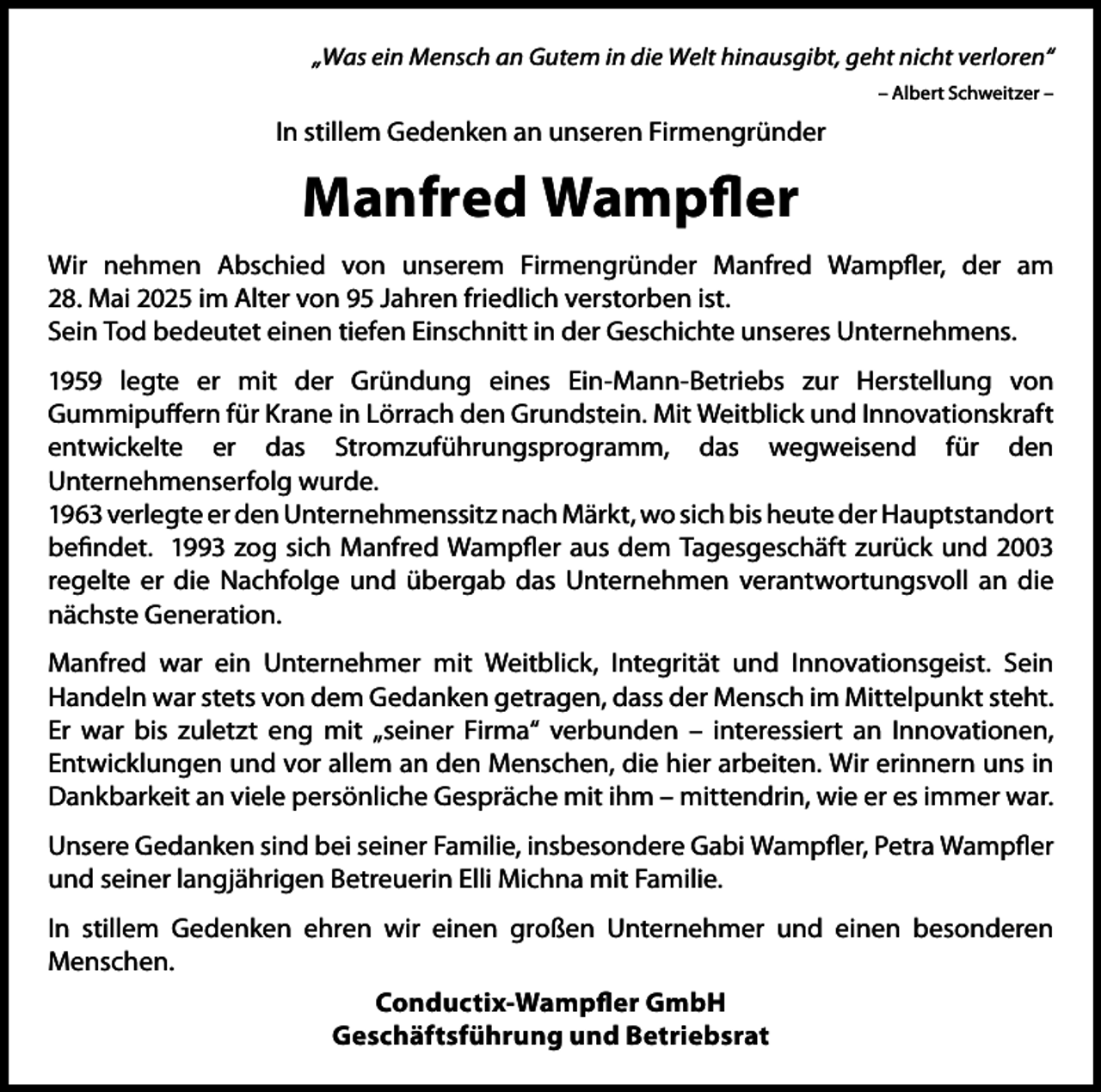 <p>„Was ein Mensch an Gutem in die Welt hinausgibt, geht nicht verloren“<br />– Albert Schweitzer –</p><p>In stillem Gedenken an unseren Firmengründer</p><p>Manfred Wampfler<br />Wir nehmen Abschied von unserem Firmengründer Manfred Wampfler, der am<br />28. Mai 2025 im Alter von 95 Jahren friedlich verstorben ist.<br />Sein Tod bedeutet einen tiefen Einschnitt in der Geschichte unseres Unternehmens.<br />1959 legte er mit der Gründung eines Ein-Mann-Betriebs zur Herstellung von<br />Gummipuffern für Krane in Lörrach den Grundstein. Mit Weitblick und Innovationskraft<br />entwickelte er das Stromzuführungsprogramm, das wegweisend für den<br />Unternehmenserfolg wurde.<br />1963 verlegte er den Unternehmenssitz nach Märkt, wo sich bis heute der Hauptstandort<br />befindet. 1993 zog sich Manfred Wampfler aus dem Tagesgeschäft zurück und 2003<br />regelte er die Nachfolge und übergab das Unternehmen verantwortungsvoll an die<br />nächste Generation.<br />Manfred war ein Unternehmer mit Weitblick, Integrität und Innovationsgeist. Sein<br />Handeln war stets von dem Gedanken getragen, dass der Mensch im Mittelpunkt steht.<br />Er war bis zuletzt eng mit „seiner Firma“ verbunden – interessiert an Innovationen,<br />Entwicklungen und vor allem an den Menschen, die hier arbeiten. Wir erinnern uns in<br />Dankbarkeit an viele persönliche Gespräche mit ihm – mittendrin, wie er es immer war.<br />Unsere Gedanken sind bei seiner Familie, insbesondere Gabi Wampfler, Petra Wampfler<br />und seiner langjährigen Betreuerin Elli Michna mit Familie.<br />In stillem Gedenken ehren wir einen großen Unternehmer und einen besonderen<br />Menschen.<br />Conductix-Wampfler GmbH<br />Geschäftsführung und Betriebsrat</p>