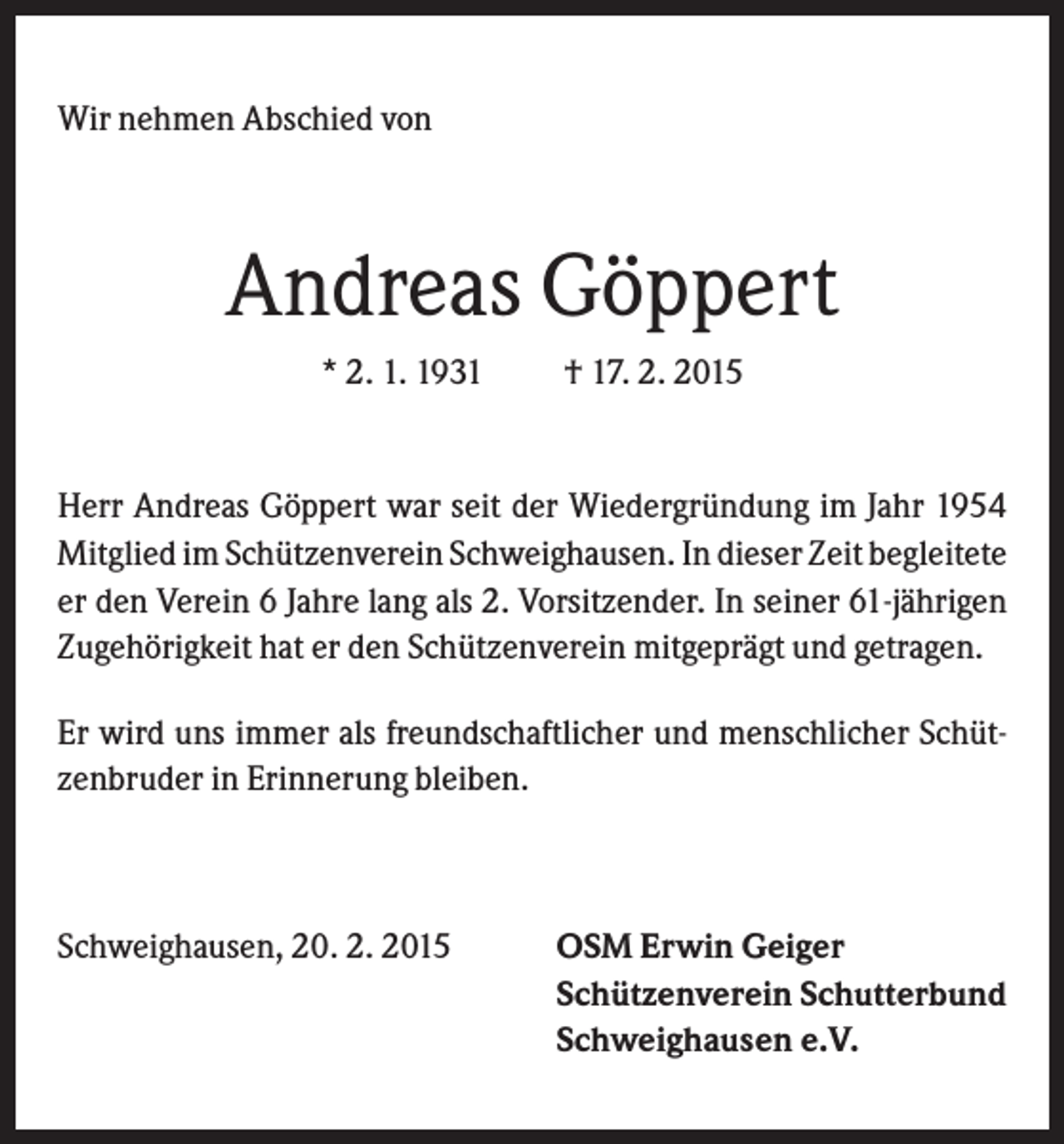 <p>Wir nehmen Abschied von</p><p>Andreas Göppert<br />* 2. 1. 1931</p><p>† 17. 2. 2015</p><p>Herr Andreas Göppert war seit der Wiedergründung im Jahr 1954<br />Mitglied im Schützenverein Schweighausen. In dieser Zeit begleitete<br />er den Verein 6 Jahre lang als 2. Vorsitzender. In seiner 61-jährigen<br />Zugehörigkeit hat er den Schützenverein mitgeprägt und getragen.<br />Er wird uns immer als freundschaftlicher und menschlicher Schützenbruder in Erinnerung bleiben.</p><p>Schweighausen, 20. 2. 2015</p><p>OSM Erwin Geiger<br />Schützenverein Schutterbund<br />Schweighausen e.V.</p>